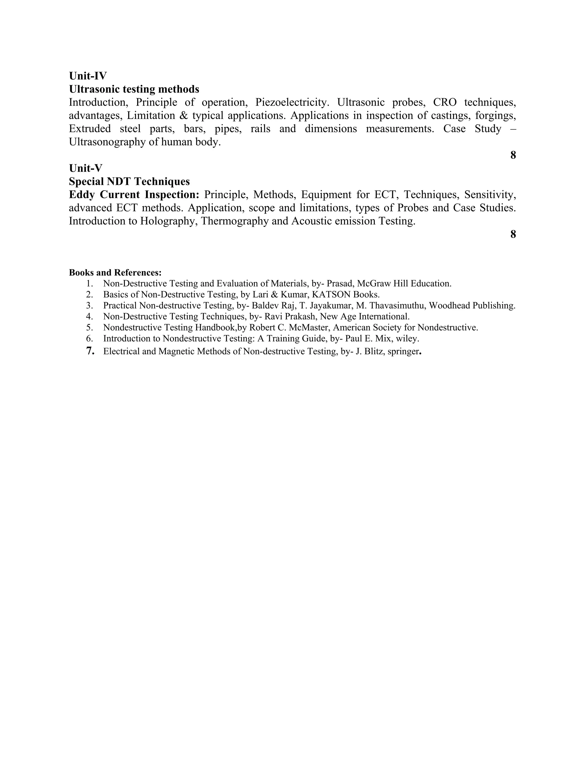 Unit-IV
Ultrasonic testing methods
Introduction, Principle of operation, Piezoelectricity. Ultrasonic probes, CRO techniques,
advantages, Limitation & typical applications. Applications in inspection of castings, forgings,
Extruded steel parts, bars, pipes, rails and dimensions measurements. Case Study –
Ultrasonography of human body.
8
Unit-V
Special NDT Techniques
Eddy Current Inspection: Principle, Methods, Equipment for ECT, Techniques, Sensitivity,
advanced ECT methods. Application, scope and limitations, types of Probes and Case Studies.
Introduction to Holography, Thermography and Acoustic emission Testing.
8
Books and References:
1. Non-Destructive Testing and Evaluation of Materials, by- Prasad, McGraw Hill Education.
2. Basics of Non-Destructive Testing, by Lari & Kumar, KATSON Books.
3. Practical Non-destructive Testing, by- Baldev Raj, T. Jayakumar, M. Thavasimuthu, Woodhead Publishing.
4. Non-Destructive Testing Techniques, by- Ravi Prakash, New Age International.
5. Nondestructive Testing Handbook,by Robert C. McMaster, American Society for Nondestructive.
6. Introduction to Nondestructive Testing: A Training Guide, by- Paul E. Mix, wiley.
7. Electrical and Magnetic Methods of Non-destructive Testing, by- J. Blitz, springer.
 