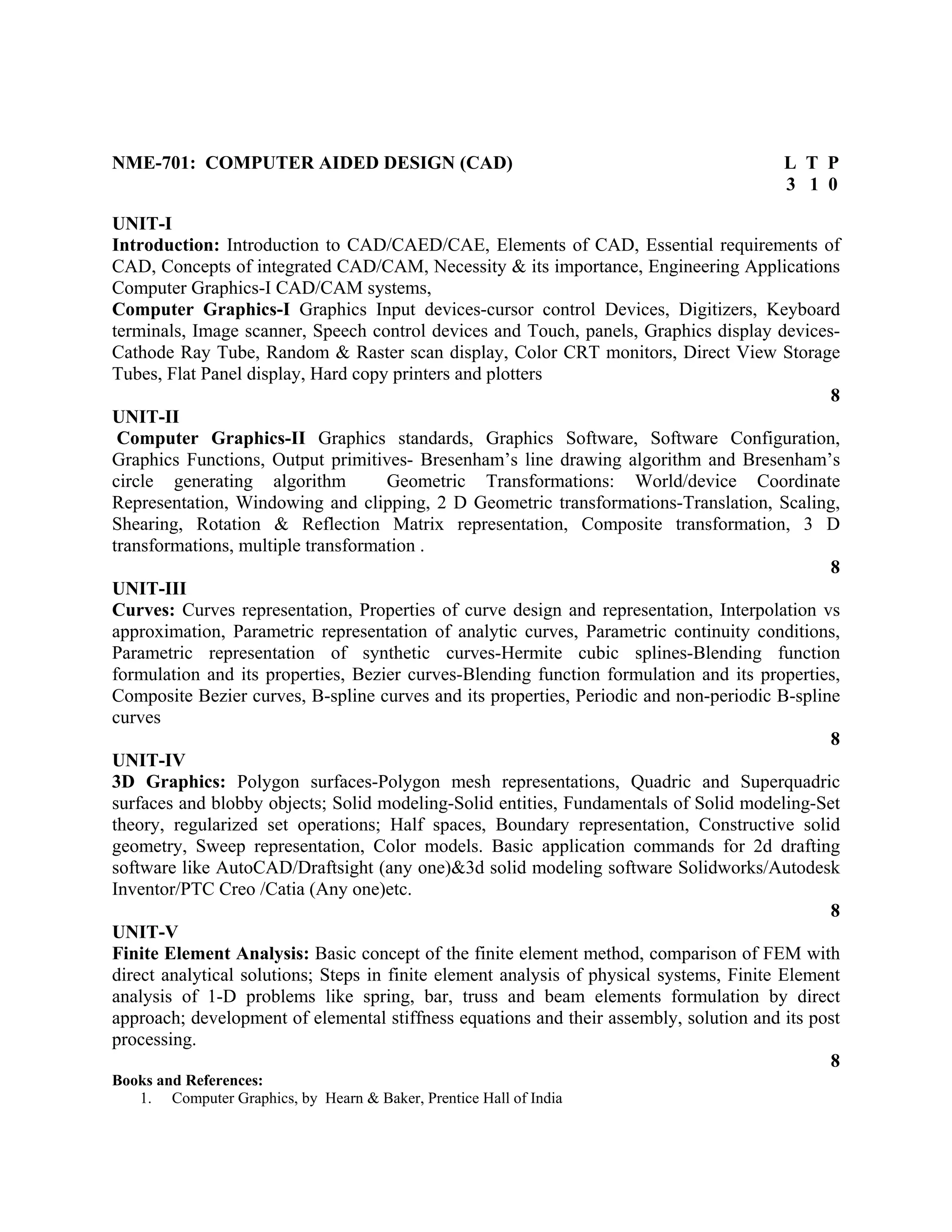 NME-701: COMPUTER AIDED DESIGN (CAD) L T P
3 1 0
UNIT-I
Introduction: Introduction to CAD/CAED/CAE, Elements of CAD, Essential requirements of
CAD, Concepts of integrated CAD/CAM, Necessity & its importance, Engineering Applications
Computer Graphics-I CAD/CAM systems,
Computer Graphics-I Graphics Input devices-cursor control Devices, Digitizers, Keyboard
terminals, Image scanner, Speech control devices and Touch, panels, Graphics display devices-
Cathode Ray Tube, Random & Raster scan display, Color CRT monitors, Direct View Storage
Tubes, Flat Panel display, Hard copy printers and plotters
8
UNIT-II
Computer Graphics-II Graphics standards, Graphics Software, Software Configuration,
Graphics Functions, Output primitives- Bresenham’s line drawing algorithm and Bresenham’s
circle generating algorithm Geometric Transformations: World/device Coordinate
Representation, Windowing and clipping, 2 D Geometric transformations-Translation, Scaling,
Shearing, Rotation & Reflection Matrix representation, Composite transformation, 3 D
transformations, multiple transformation .
8
UNIT-III
Curves: Curves representation, Properties of curve design and representation, Interpolation vs
approximation, Parametric representation of analytic curves, Parametric continuity conditions,
Parametric representation of synthetic curves-Hermite cubic splines-Blending function
formulation and its properties, Bezier curves-Blending function formulation and its properties,
Composite Bezier curves, B-spline curves and its properties, Periodic and non-periodic B-spline
curves
8
UNIT-IV
3D Graphics: Polygon surfaces-Polygon mesh representations, Quadric and Superquadric
surfaces and blobby objects; Solid modeling-Solid entities, Fundamentals of Solid modeling-Set
theory, regularized set operations; Half spaces, Boundary representation, Constructive solid
geometry, Sweep representation, Color models. Basic application commands for 2d drafting
software like AutoCAD/Draftsight (any one)&3d solid modeling software Solidworks/Autodesk
Inventor/PTC Creo /Catia (Any one)etc.
8
UNIT-V
Finite Element Analysis: Basic concept of the finite element method, comparison of FEM with
direct analytical solutions; Steps in finite element analysis of physical systems, Finite Element
analysis of 1-D problems like spring, bar, truss and beam elements formulation by direct
approach; development of elemental stiffness equations and their assembly, solution and its post
processing.
8
Books and References:
1. Computer Graphics, by Hearn & Baker, Prentice Hall of India
 