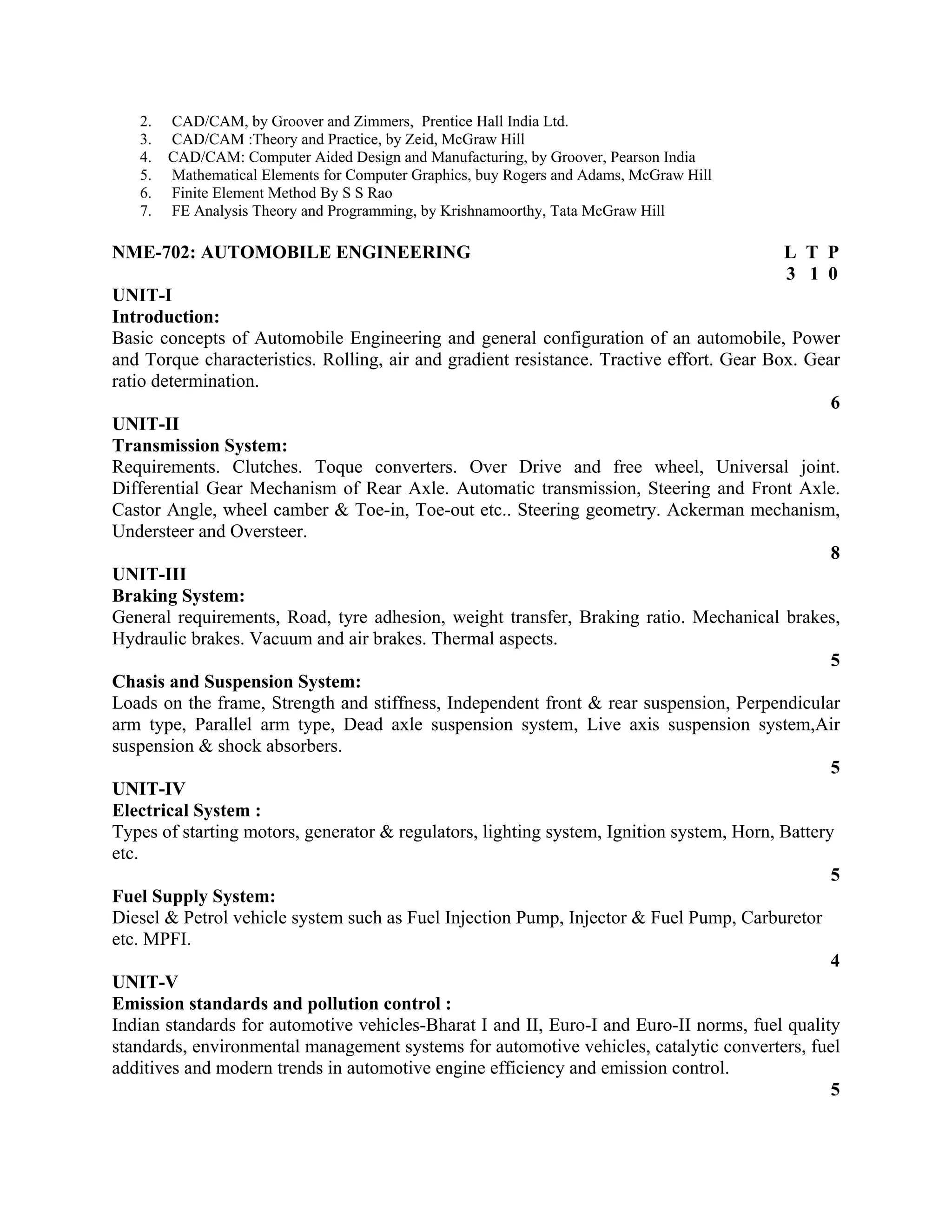 2. CAD/CAM, by Groover and Zimmers, Prentice Hall India Ltd.
3. CAD/CAM :Theory and Practice, by Zeid, McGraw Hill
4. CAD/CAM: Computer Aided Design and Manufacturing, by Groover, Pearson India
5. Mathematical Elements for Computer Graphics, buy Rogers and Adams, McGraw Hill
6. Finite Element Method By S S Rao
7. FE Analysis Theory and Programming, by Krishnamoorthy, Tata McGraw Hill
NME-702: AUTOMOBILE ENGINEERING L T P
3 1 0
UNIT-I
Introduction:
Basic concepts of Automobile Engineering and general configuration of an automobile, Power
and Torque characteristics. Rolling, air and gradient resistance. Tractive effort. Gear Box. Gear
ratio determination.
6
UNIT-II
Transmission System:
Requirements. Clutches. Toque converters. Over Drive and free wheel, Universal joint.
Differential Gear Mechanism of Rear Axle. Automatic transmission, Steering and Front Axle.
Castor Angle, wheel camber & Toe-in, Toe-out etc.. Steering geometry. Ackerman mechanism,
Understeer and Oversteer.
8
UNIT-III
Braking System:
General requirements, Road, tyre adhesion, weight transfer, Braking ratio. Mechanical brakes,
Hydraulic brakes. Vacuum and air brakes. Thermal aspects.
5
Chasis and Suspension System:
Loads on the frame, Strength and stiffness, Independent front & rear suspension, Perpendicular
arm type, Parallel arm type, Dead axle suspension system, Live axis suspension system,Air
suspension & shock absorbers.
5
UNIT-IV
Electrical System :
Types of starting motors, generator & regulators, lighting system, Ignition system, Horn, Battery
etc.
5
Fuel Supply System:
Diesel & Petrol vehicle system such as Fuel Injection Pump, Injector & Fuel Pump, Carburetor
etc. MPFI.
4
UNIT-V
Emission standards and pollution control :
Indian standards for automotive vehicles-Bharat I and II, Euro-I and Euro-II norms, fuel quality
standards, environmental management systems for automotive vehicles, catalytic converters, fuel
additives and modern trends in automotive engine efficiency and emission control.
5
 