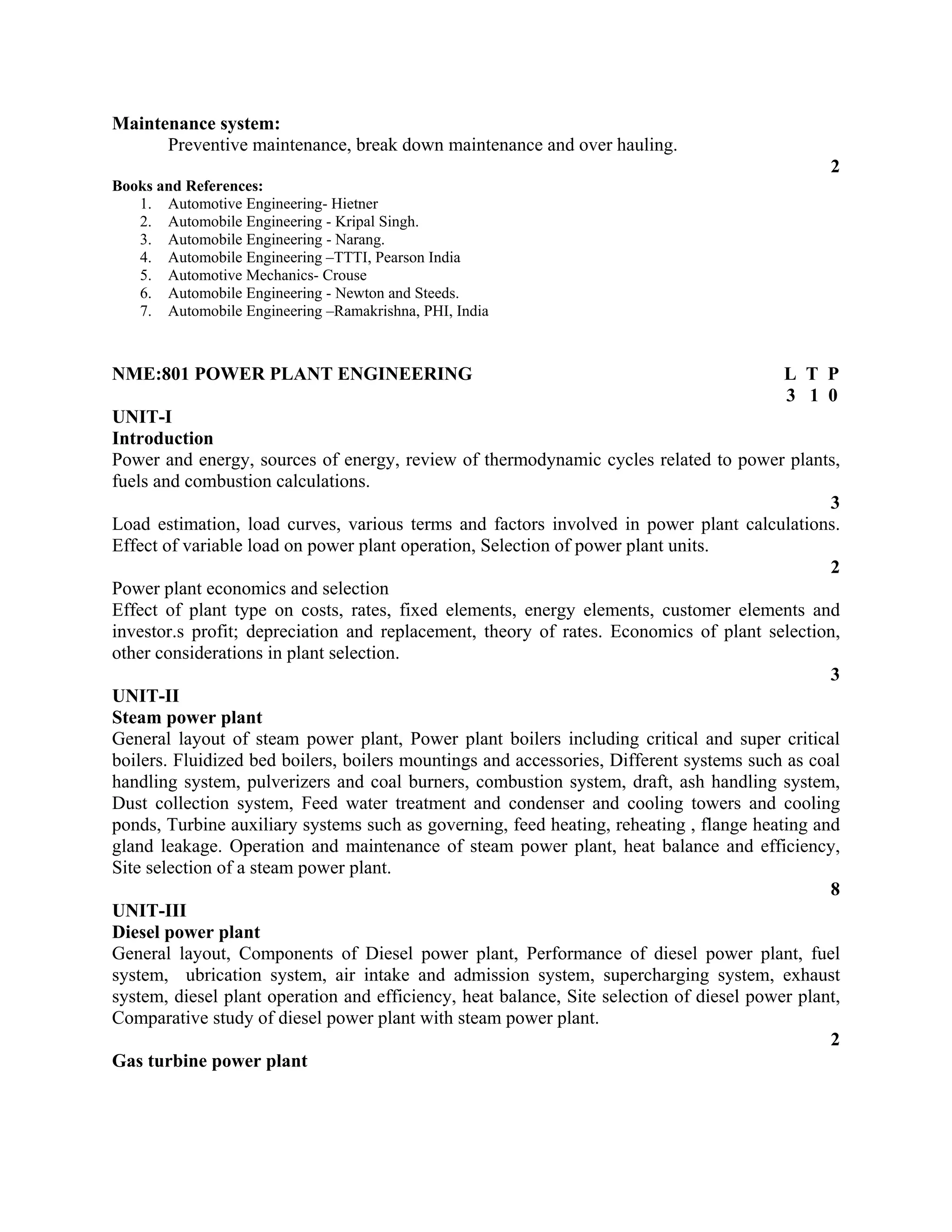 Maintenance system:
Preventive maintenance, break down maintenance and over hauling.
2
Books and References:
1. Automotive Engineering- Hietner
2. Automobile Engineering - Kripal Singh.
3. Automobile Engineering - Narang.
4. Automobile Engineering –TTTI, Pearson India
5. Automotive Mechanics- Crouse
6. Automobile Engineering - Newton and Steeds.
7. Automobile Engineering –Ramakrishna, PHI, India
NME:801 POWER PLANT ENGINEERING L T P
3 1 0
UNIT-I
Introduction
Power and energy, sources of energy, review of thermodynamic cycles related to power plants,
fuels and combustion calculations.
3
Load estimation, load curves, various terms and factors involved in power plant calculations.
Effect of variable load on power plant operation, Selection of power plant units.
2
Power plant economics and selection
Effect of plant type on costs, rates, fixed elements, energy elements, customer elements and
investor.s profit; depreciation and replacement, theory of rates. Economics of plant selection,
other considerations in plant selection.
3
UNIT-II
Steam power plant
General layout of steam power plant, Power plant boilers including critical and super critical
boilers. Fluidized bed boilers, boilers mountings and accessories, Different systems such as coal
handling system, pulverizers and coal burners, combustion system, draft, ash handling system,
Dust collection system, Feed water treatment and condenser and cooling towers and cooling
ponds, Turbine auxiliary systems such as governing, feed heating, reheating , flange heating and
gland leakage. Operation and maintenance of steam power plant, heat balance and efficiency,
Site selection of a steam power plant.
8
UNIT-III
Diesel power plant
General layout, Components of Diesel power plant, Performance of diesel power plant, fuel
system, ubrication system, air intake and admission system, supercharging system, exhaust
system, diesel plant operation and efficiency, heat balance, Site selection of diesel power plant,
Comparative study of diesel power plant with steam power plant.
2
Gas turbine power plant
 