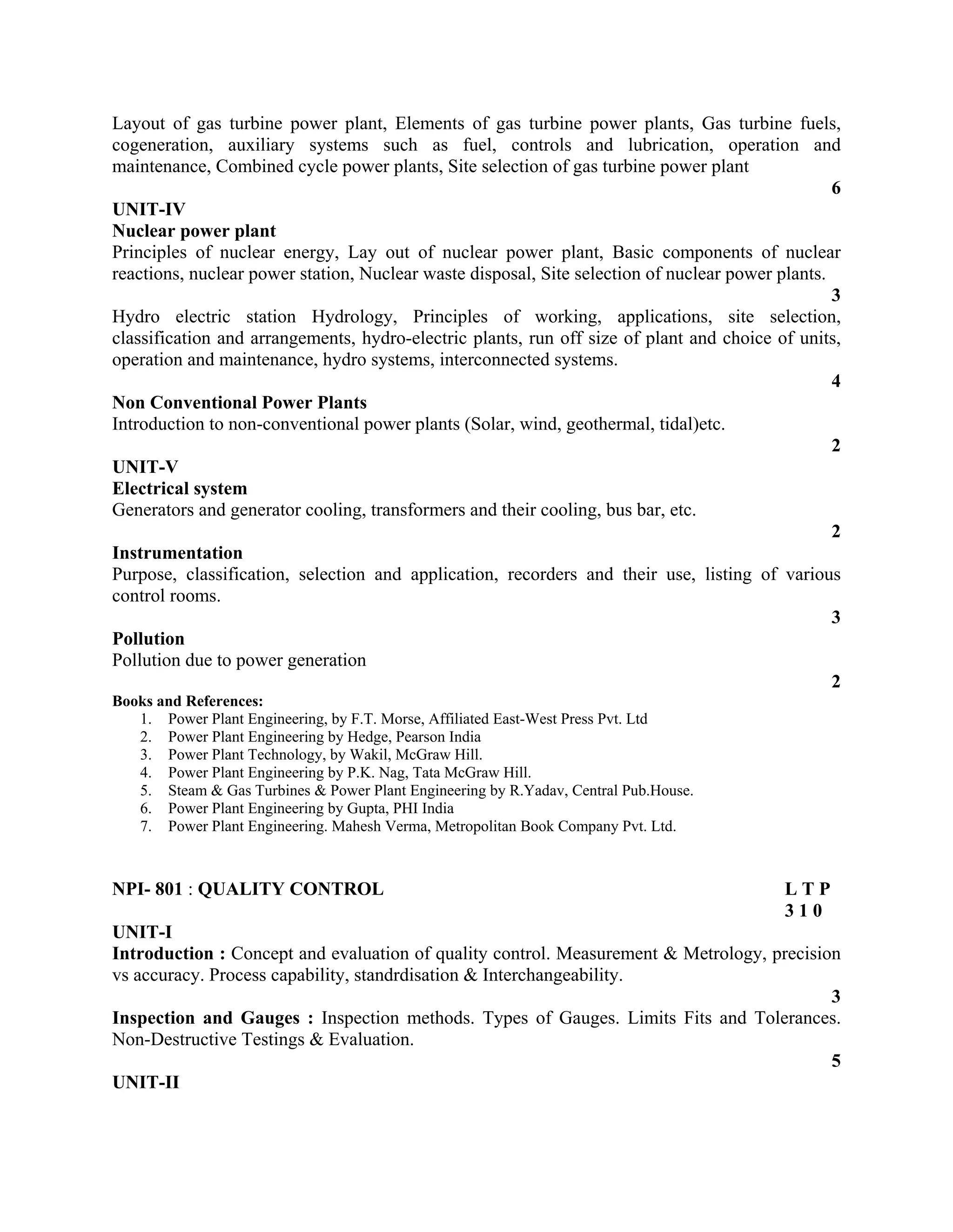 Layout of gas turbine power plant, Elements of gas turbine power plants, Gas turbine fuels,
cogeneration, auxiliary systems such as fuel, controls and lubrication, operation and
maintenance, Combined cycle power plants, Site selection of gas turbine power plant
6
UNIT-IV
Nuclear power plant
Principles of nuclear energy, Lay out of nuclear power plant, Basic components of nuclear
reactions, nuclear power station, Nuclear waste disposal, Site selection of nuclear power plants.
3
Hydro electric station Hydrology, Principles of working, applications, site selection,
classification and arrangements, hydro-electric plants, run off size of plant and choice of units,
operation and maintenance, hydro systems, interconnected systems.
4
Non Conventional Power Plants
Introduction to non-conventional power plants (Solar, wind, geothermal, tidal)etc.
2
UNIT-V
Electrical system
Generators and generator cooling, transformers and their cooling, bus bar, etc.
2
Instrumentation
Purpose, classification, selection and application, recorders and their use, listing of various
control rooms.
3
Pollution
Pollution due to power generation
2
Books and References:
1. Power Plant Engineering, by F.T. Morse, Affiliated East-West Press Pvt. Ltd
2. Power Plant Engineering by Hedge, Pearson India
3. Power Plant Technology, by Wakil, McGraw Hill.
4. Power Plant Engineering by P.K. Nag, Tata McGraw Hill.
5. Steam & Gas Turbines & Power Plant Engineering by R.Yadav, Central Pub.House.
6. Power Plant Engineering by Gupta, PHI India
7. Power Plant Engineering. Mahesh Verma, Metropolitan Book Company Pvt. Ltd.
NPI- 801 : QUALITY CONTROL L T P
3 1 0
UNIT-I
Introduction : Concept and evaluation of quality control. Measurement & Metrology, precision
vs accuracy. Process capability, standrdisation & Interchangeability.
3
Inspection and Gauges : Inspection methods. Types of Gauges. Limits Fits and Tolerances.
Non-Destructive Testings & Evaluation.
5
UNIT-II
 