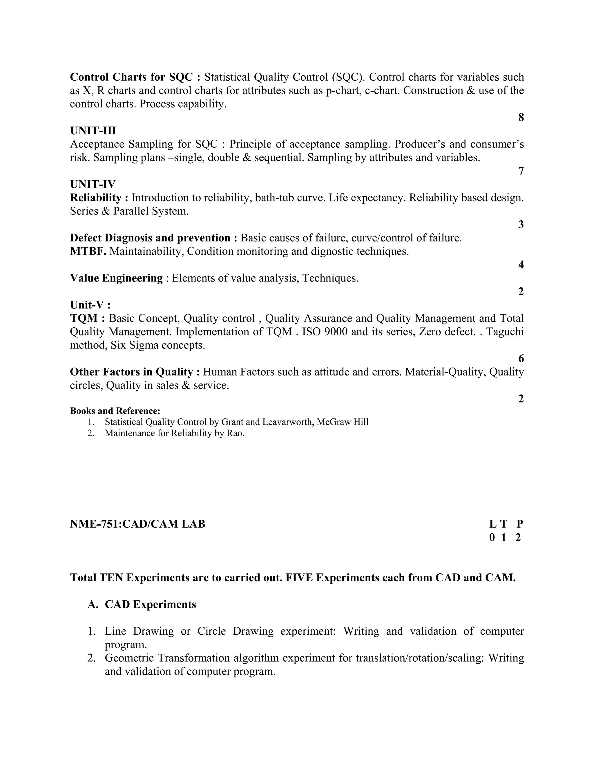 Control Charts for SQC : Statistical Quality Control (SQC). Control charts for variables such
as X, R charts and control charts for attributes such as p-chart, c-chart. Construction & use of the
control charts. Process capability.
8
UNIT-III
Acceptance Sampling for SQC : Principle of acceptance sampling. Producer’s and consumer’s
risk. Sampling plans –single, double & sequential. Sampling by attributes and variables.
7
UNIT-IV
Reliability : Introduction to reliability, bath-tub curve. Life expectancy. Reliability based design.
Series & Parallel System.
3
Defect Diagnosis and prevention : Basic causes of failure, curve/control of failure.
MTBF. Maintainability, Condition monitoring and dignostic techniques.
4
Value Engineering : Elements of value analysis, Techniques.
2
Unit-V :
TQM : Basic Concept, Quality control , Quality Assurance and Quality Management and Total
Quality Management. Implementation of TQM . ISO 9000 and its series, Zero defect. . Taguchi
method, Six Sigma concepts.
6
Other Factors in Quality : Human Factors such as attitude and errors. Material-Quality, Quality
circles, Quality in sales & service.
2
Books and Reference:
1. Statistical Quality Control by Grant and Leavarworth, McGraw Hill
2. Maintenance for Reliability by Rao.
NME-751:CAD/CAM LAB L T P
0 1 2
Total TEN Experiments are to carried out. FIVE Experiments each from CAD and CAM.
A. CAD Experiments
1. Line Drawing or Circle Drawing experiment: Writing and validation of computer
program.
2. Geometric Transformation algorithm experiment for translation/rotation/scaling: Writing
and validation of computer program.
 