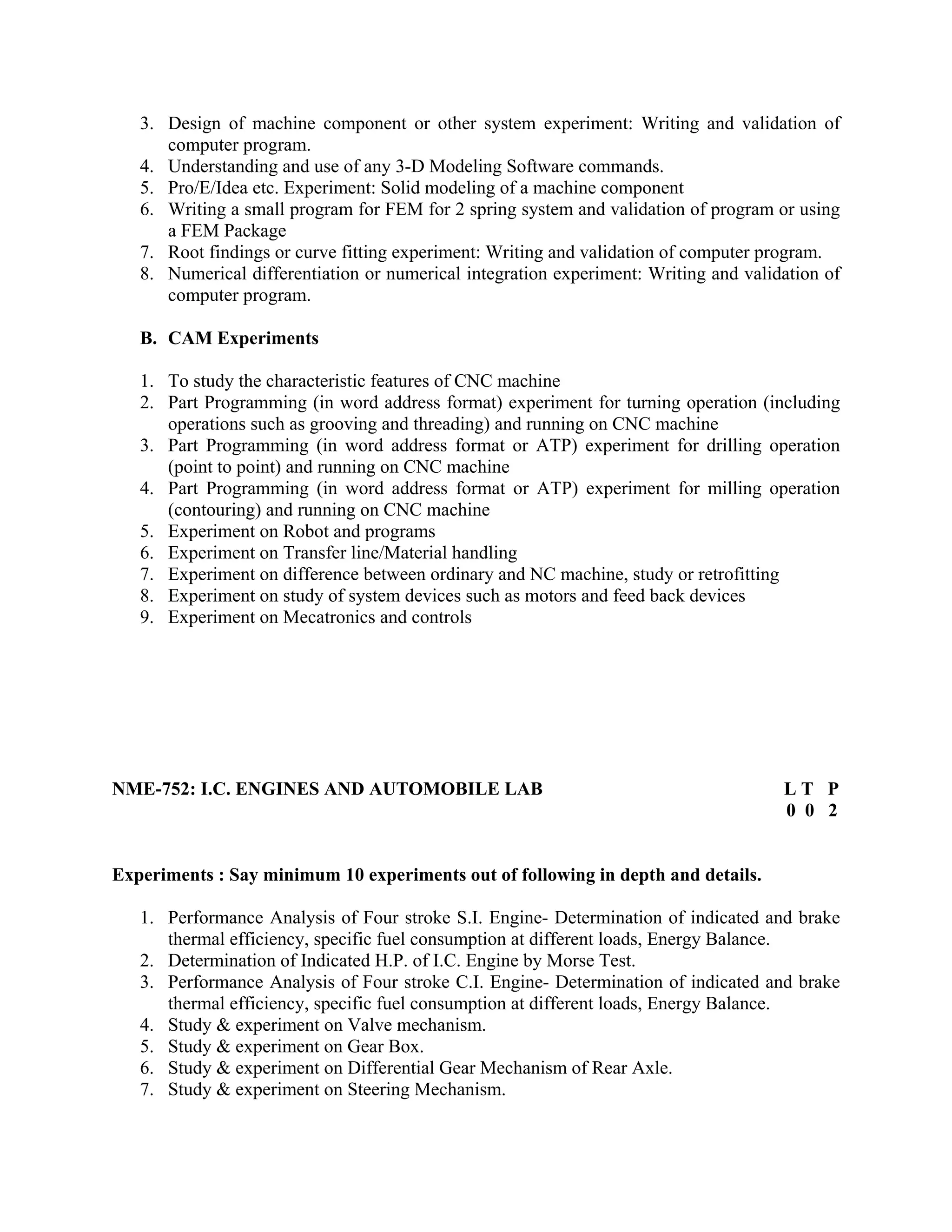 3. Design of machine component or other system experiment: Writing and validation of
computer program.
4. Understanding and use of any 3-D Modeling Software commands.
5. Pro/E/Idea etc. Experiment: Solid modeling of a machine component
6. Writing a small program for FEM for 2 spring system and validation of program or using
a FEM Package
7. Root findings or curve fitting experiment: Writing and validation of computer program.
8. Numerical differentiation or numerical integration experiment: Writing and validation of
computer program.
B. CAM Experiments
1. To study the characteristic features of CNC machine
2. Part Programming (in word address format) experiment for turning operation (including
operations such as grooving and threading) and running on CNC machine
3. Part Programming (in word address format or ATP) experiment for drilling operation
(point to point) and running on CNC machine
4. Part Programming (in word address format or ATP) experiment for milling operation
(contouring) and running on CNC machine
5. Experiment on Robot and programs
6. Experiment on Transfer line/Material handling
7. Experiment on difference between ordinary and NC machine, study or retrofitting
8. Experiment on study of system devices such as motors and feed back devices
9. Experiment on Mecatronics and controls
NME-752: I.C. ENGINES AND AUTOMOBILE LAB L T P
0 0 2
Experiments : Say minimum 10 experiments out of following in depth and details.
1. Performance Analysis of Four stroke S.I. Engine- Determination of indicated and brake
thermal efficiency, specific fuel consumption at different loads, Energy Balance.
2. Determination of Indicated H.P. of I.C. Engine by Morse Test.
3. Performance Analysis of Four stroke C.I. Engine- Determination of indicated and brake
thermal efficiency, specific fuel consumption at different loads, Energy Balance.
4. Study & experiment on Valve mechanism.
5. Study & experiment on Gear Box.
6. Study & experiment on Differential Gear Mechanism of Rear Axle.
7. Study & experiment on Steering Mechanism.
 