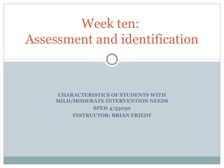 CHARACTERISTICS OF STUDENTS WITH
MILD/MODERATE INTERVENTION NEEDS
SPED 4/53050
INSTRUCTOR: BRIAN FRIEDT
Week ten:
Assessment and identification
 