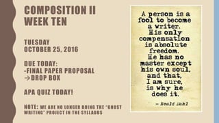 COMPOSITION II
WEEK TEN
TUESDAY
OCTOBER 25, 2016
DUE TODAY:
-FINAL PAPER PROPOSAL
DROP BOX
APA QUIZ TODAY!
NOTE: WE ARE NO LONGER DOING THE “GHOST
WRITING” PROJECT IN THE SYLLABUS
 