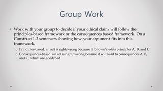 Group Work
• Work with your group to decide if your ethical claim will follow the
principles-based framework or the consequences based framework. On a
Construct 1-3 sentences showing how your argument fits into this
framework.
o Principles-based: an act is right/wrong because it follows/violets principles A, B, and C
o Consequences-based: an act is right/ wrong because it will lead to consequences A, B,
and C, which are good/bad
 