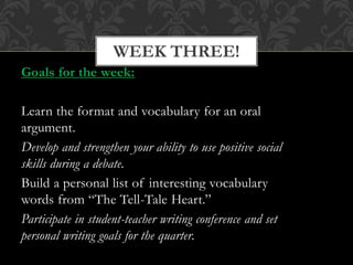WEEK THREE! 
Goals for the week: 
Learn the format and vocabulary for an oral 
argument. 
Develop and strengthen your ability to use positive social 
skills during a debate. 
Build a personal list of interesting vocabulary 
words from “The Tell-Tale Heart.” 
Participate in student-teacher writing conference and set 
personal writing goals for the quarter. 
 