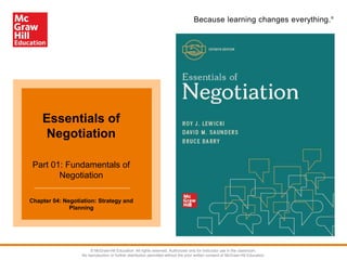 Because learning changes everything.®
Essentials of
Negotiation
Part 01: Fundamentals of
Negotiation
Chapter 04: Negotiation: Strategy and
Planning
© McGraw-Hill Education. All rights reserved. Authorized only for instructor use in the classroom.
No reproduction or further distribution permitted without the prior written consent of McGraw-Hill Education.
 