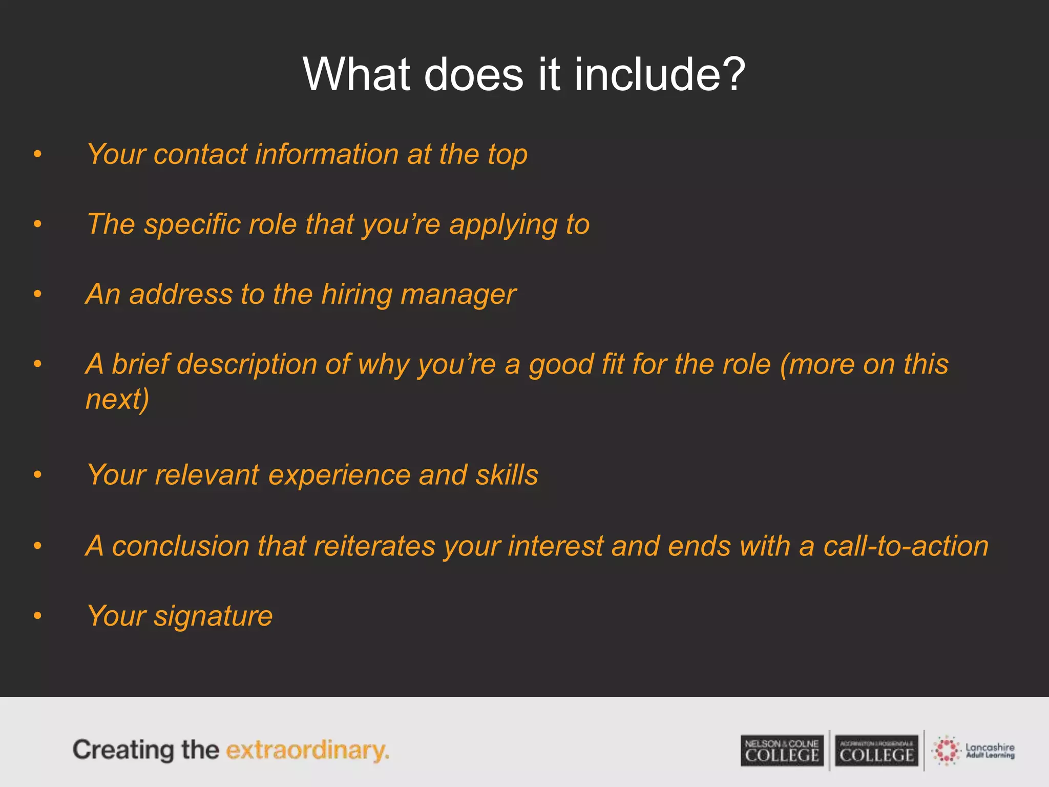 What does it include?
• Your contact information at the top
• The specific role that you’re applying to
• An address to the hiring manager
• A brief description of why you’re a good fit for the role (more on this
next)
• Your relevant experience and skills
• A conclusion that reiterates your interest and ends with a call-to-action
• Your signature
 