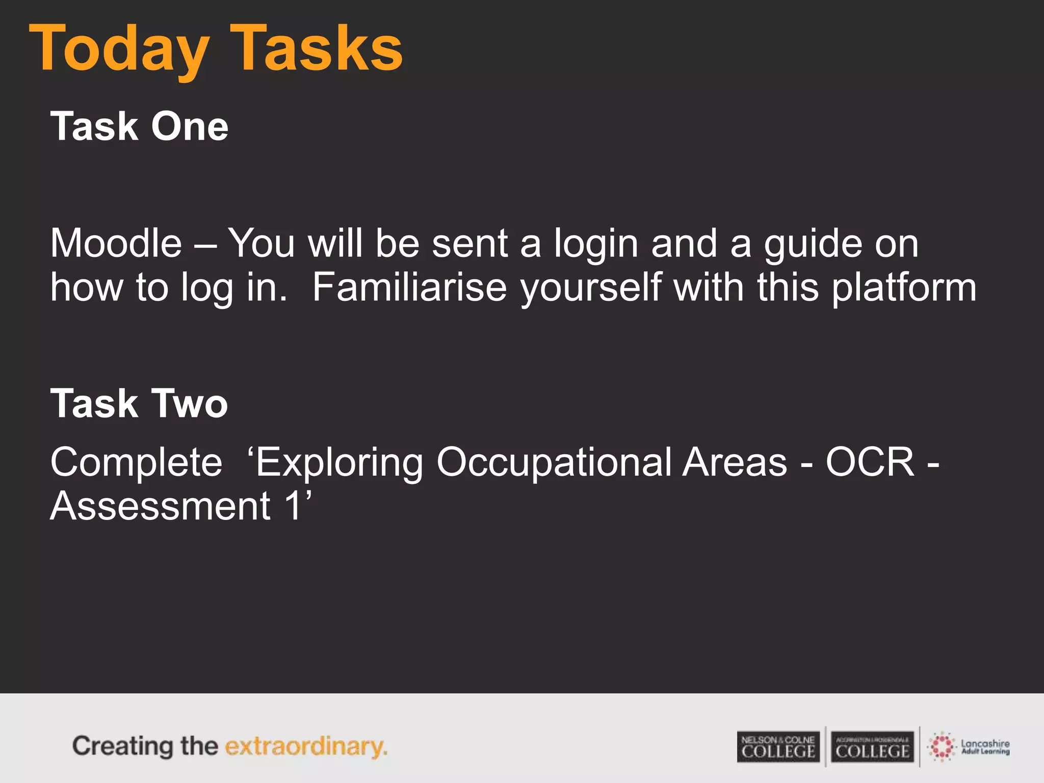 Today Tasks
Task One
Moodle – You will be sent a login and a guide on
how to log in. Familiarise yourself with this platform
Task Two
Complete ‘Exploring Occupational Areas - OCR -
Assessment 1’
 