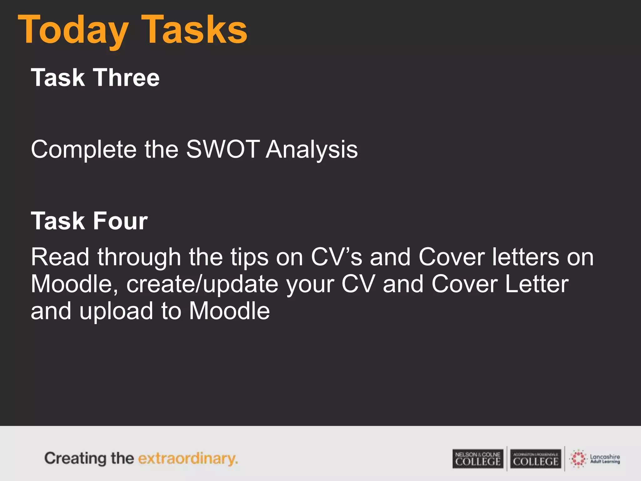 Today Tasks
Task Three
Complete the SWOT Analysis
Task Four
Read through the tips on CV’s and Cover letters on
Moodle, create/update your CV and Cover Letter
and upload to Moodle
 