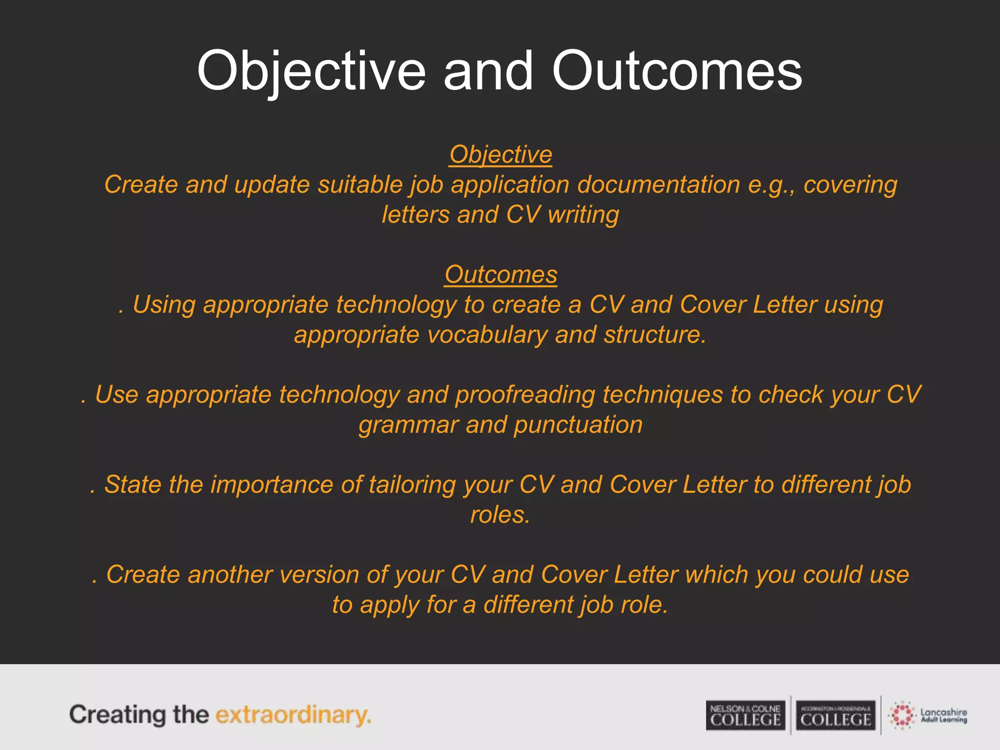 Objective and Outcomes
Objective
Create and update suitable job application documentation e.g., covering
letters and CV writing
Outcomes
. Using appropriate technology to create a CV and Cover Letter using
appropriate vocabulary and structure.
. Use appropriate technology and proofreading techniques to check your CV
grammar and punctuation
. State the importance of tailoring your CV and Cover Letter to different job
roles.
. Create another version of your CV and Cover Letter which you could use
to apply for a different job role.
 