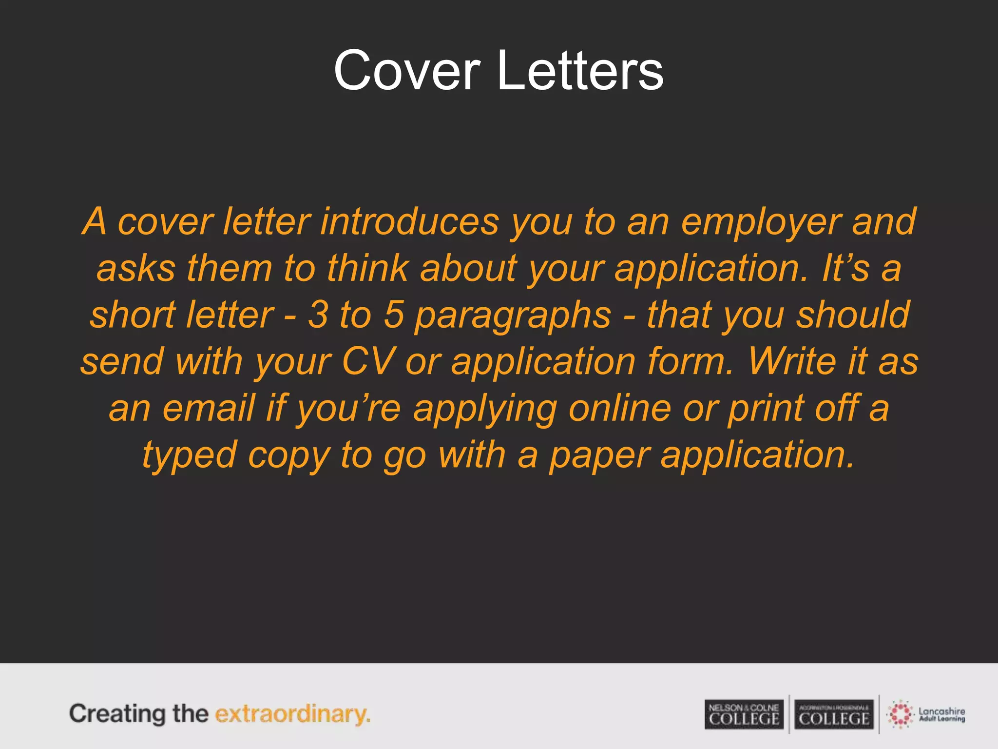 Cover Letters
A cover letter introduces you to an employer and
asks them to think about your application. It’s a
short letter - 3 to 5 paragraphs - that you should
send with your CV or application form. Write it as
an email if you’re applying online or print off a
typed copy to go with a paper application.
 