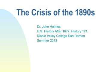 The Crisis of the 1890s
Dr. John Holmes
U.S. History After 1877, History 121,
Diablo Valley College San Ramon
Summer 2013
 