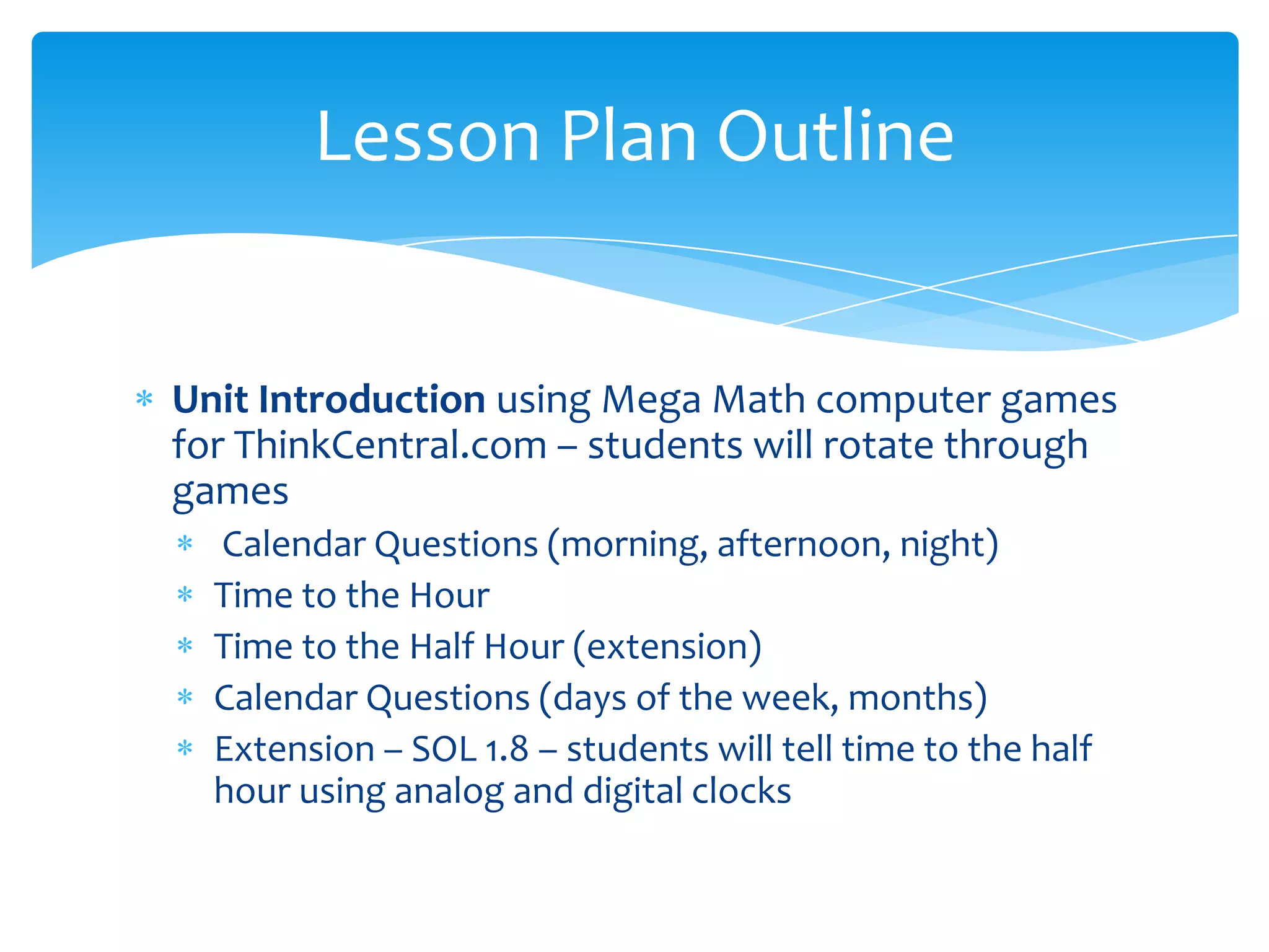 Lesson Plan Outline


Unit Introduction using Mega Math computer games
for ThinkCentral.com – students will rotate through
games
  Calendar Questions (morning, afternoon, night)
  Time to the Hour
  Time to the Half Hour (extension)
  Calendar Questions (days of the week, months)
  Extension – SOL 1.8 – students will tell time to the half
  hour using analog and digital clocks
 