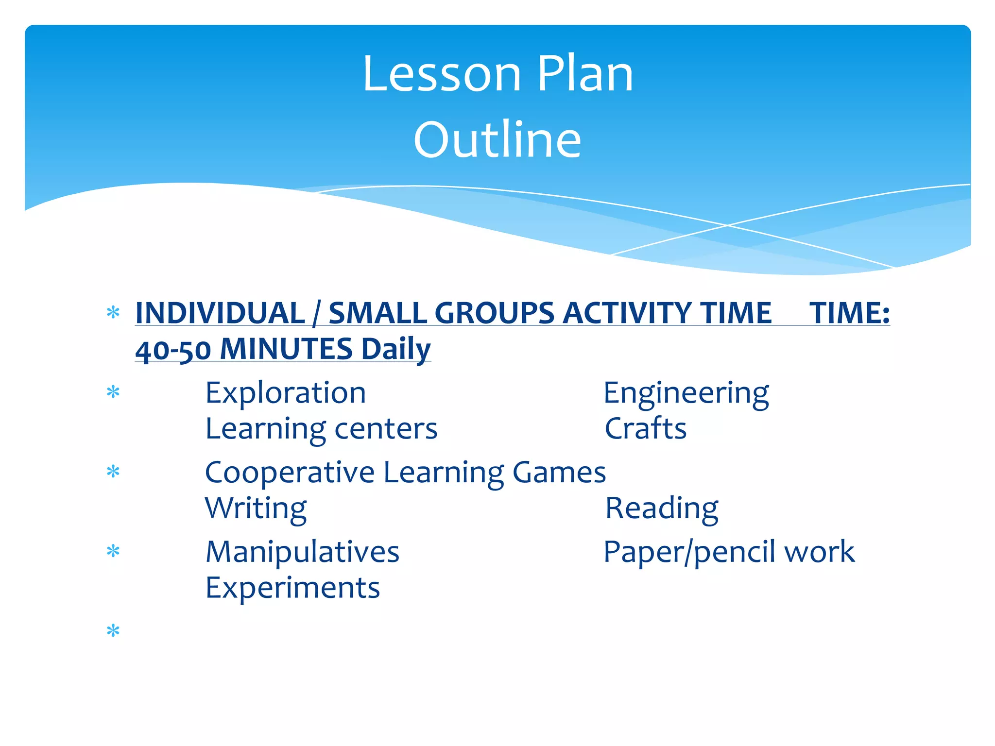 Lesson Plan
                Outline


INDIVIDUAL / SMALL GROUPS ACTIVITY TIME TIME:
40-50 MINUTES Daily
     Exploration               Engineering
     Learning centers          Crafts
     Cooperative Learning Games
     Writing                   Reading
     Manipulatives             Paper/pencil work
     Experiments
 