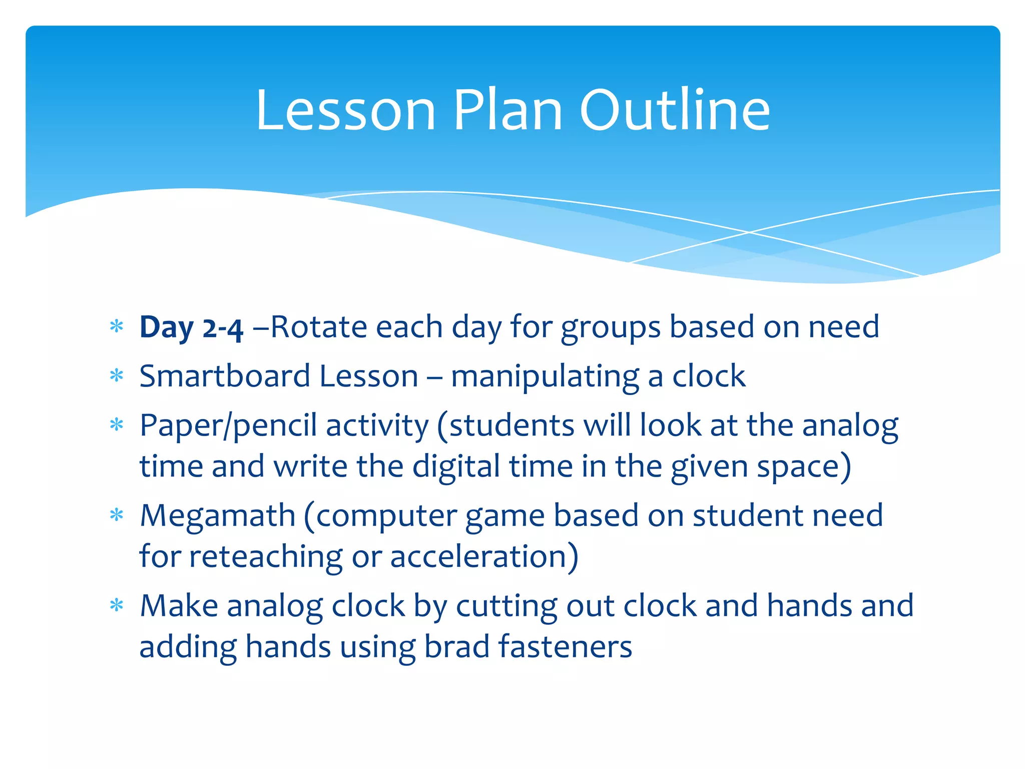 Lesson Plan Outline


Day 2-4 –Rotate each day for groups based on need
Smartboard Lesson – manipulating a clock
Paper/pencil activity (students will look at the analog
time and write the digital time in the given space)
Megamath (computer game based on student need
for reteaching or acceleration)
Make analog clock by cutting out clock and hands and
adding hands using brad fasteners
 
