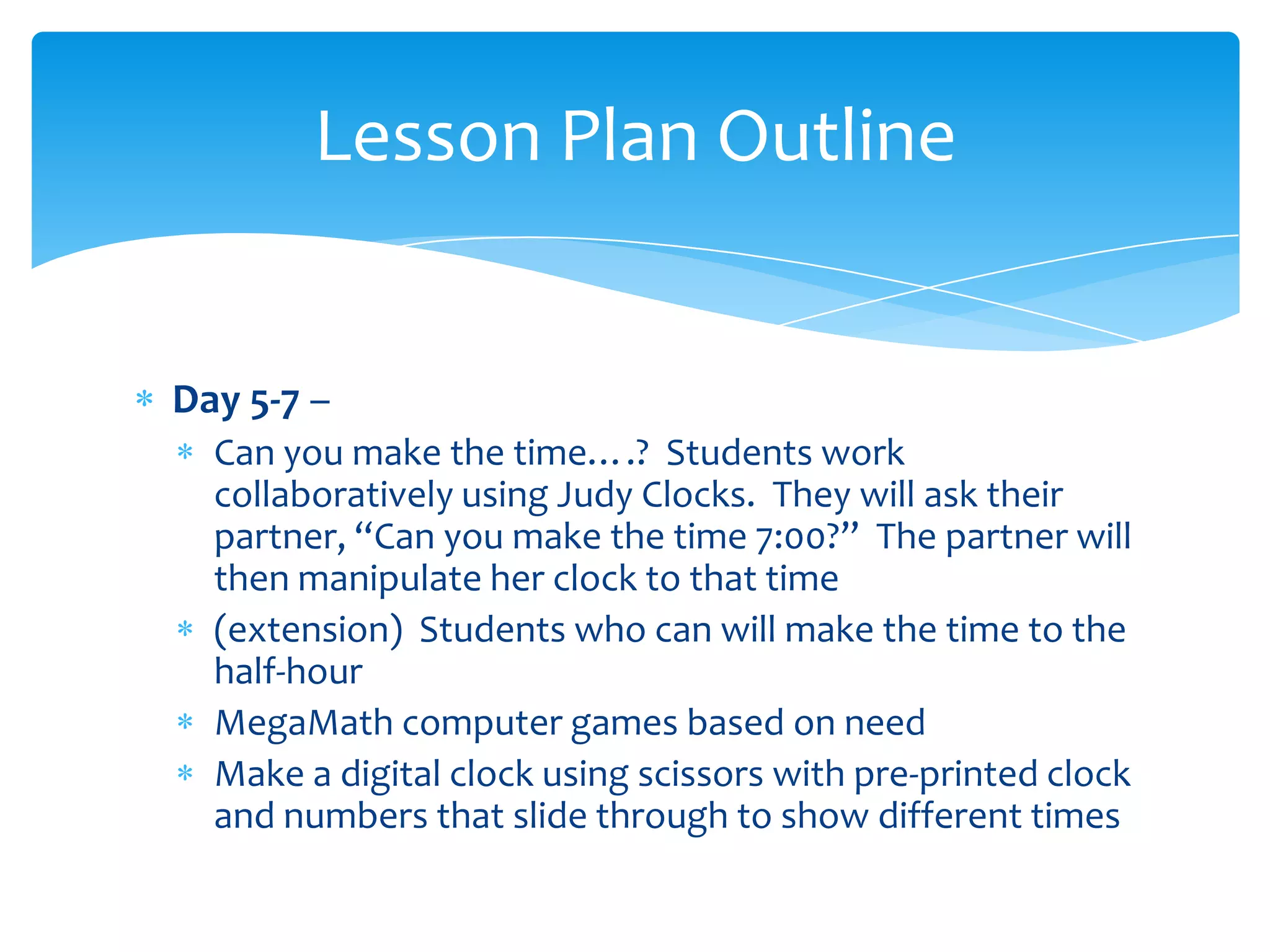Lesson Plan Outline


Day 5-7 –
  Can you make the time….? Students work
  collaboratively using Judy Clocks. They will ask their
  partner, “Can you make the time 7:00?” The partner will
  then manipulate her clock to that time
  (extension) Students who can will make the time to the
  half-hour
  MegaMath computer games based on need
  Make a digital clock using scissors with pre-printed clock
  and numbers that slide through to show different times
 
