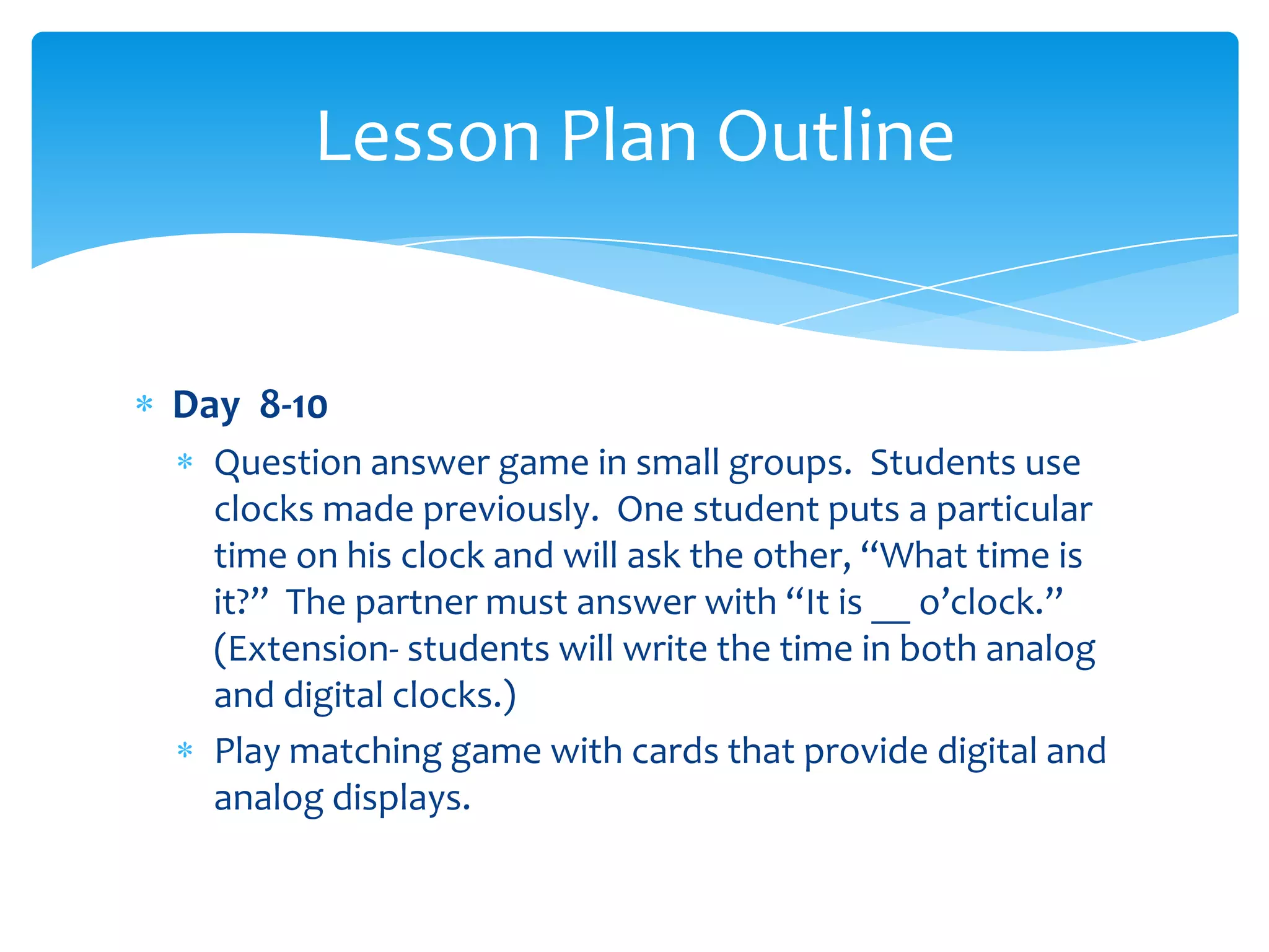 Lesson Plan Outline


Day 8-10
  Question answer game in small groups. Students use
  clocks made previously. One student puts a particular
  time on his clock and will ask the other, “What time is
  it?” The partner must answer with “It is __ o’clock.”
  (Extension- students will write the time in both analog
  and digital clocks.)
  Play matching game with cards that provide digital and
  analog displays.
 