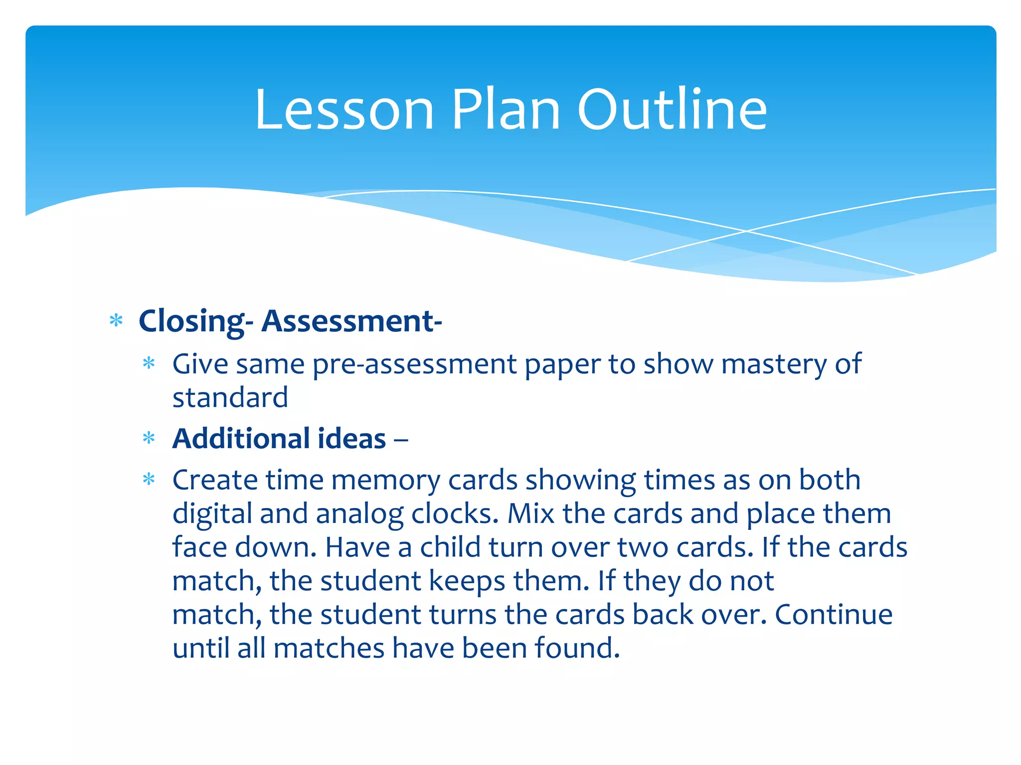 Lesson Plan Outline


Closing- Assessment-
  Give same pre-assessment paper to show mastery of
  standard
  Additional ideas –
  Create time memory cards showing times as on both
  digital and analog clocks. Mix the cards and place them
  face down. Have a child turn over two cards. If the cards
  match, the student keeps them. If they do not
  match, the student turns the cards back over. Continue
  until all matches have been found.
 