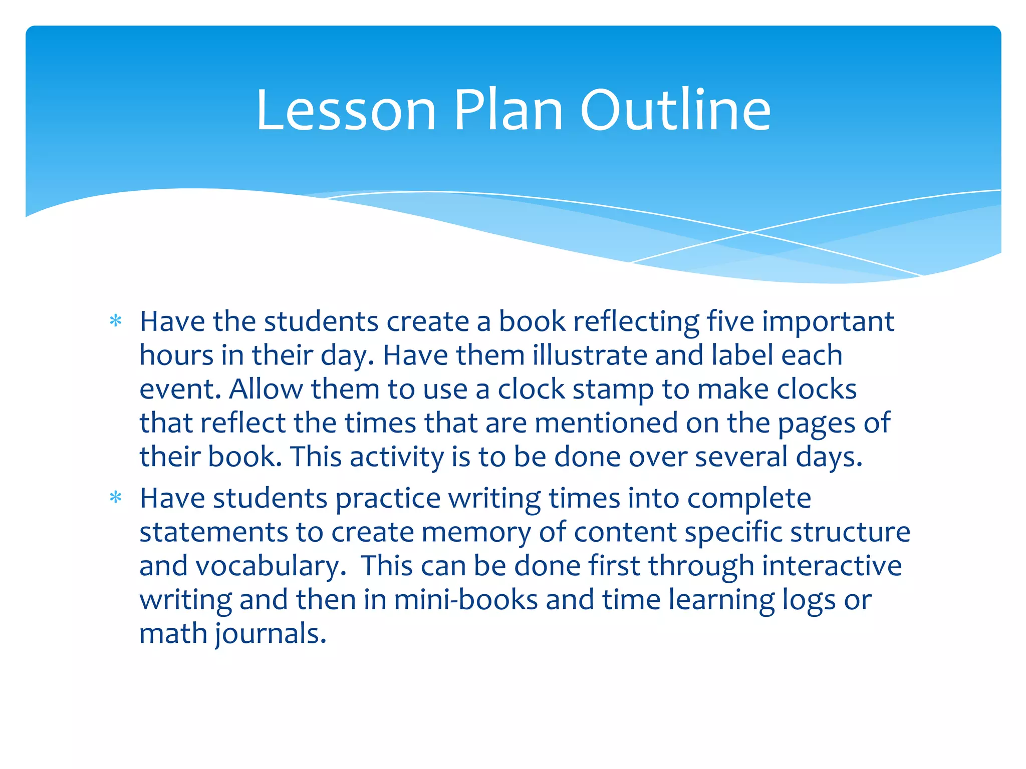 Lesson Plan Outline


Have the students create a book reflecting five important
hours in their day. Have them illustrate and label each
event. Allow them to use a clock stamp to make clocks
that reflect the times that are mentioned on the pages of
their book. This activity is to be done over several days.
Have students practice writing times into complete
statements to create memory of content specific structure
and vocabulary. This can be done first through interactive
writing and then in mini-books and time learning logs or
math journals.
 