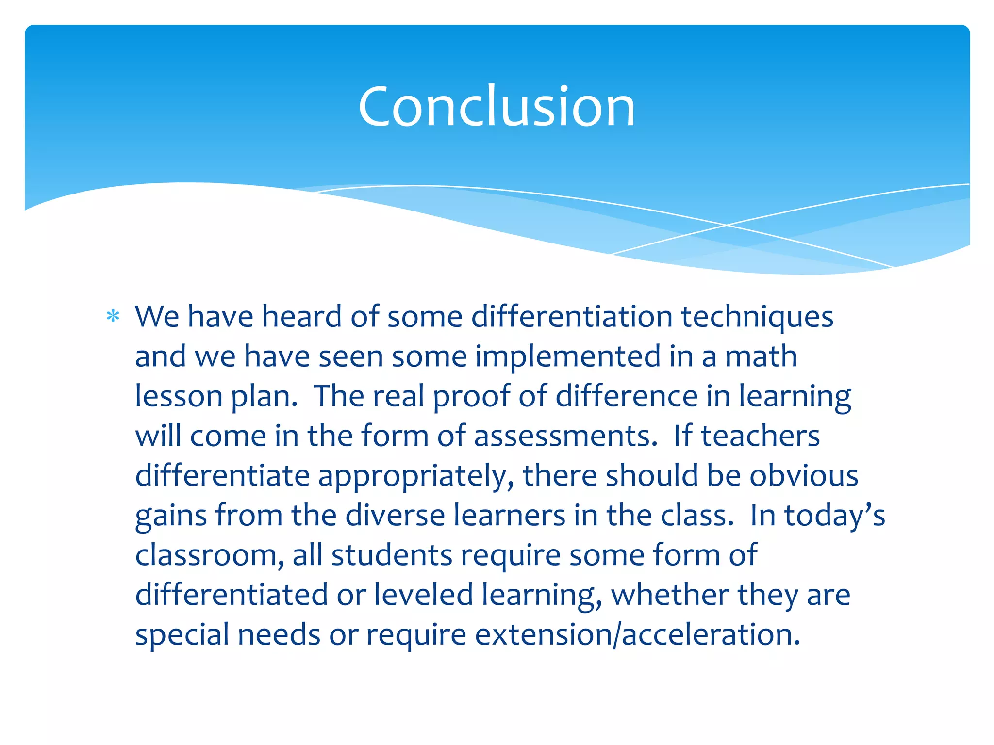 Conclusion


We have heard of some differentiation techniques
and we have seen some implemented in a math
lesson plan. The real proof of difference in learning
will come in the form of assessments. If teachers
differentiate appropriately, there should be obvious
gains from the diverse learners in the class. In today’s
classroom, all students require some form of
differentiated or leveled learning, whether they are
special needs or require extension/acceleration.
 