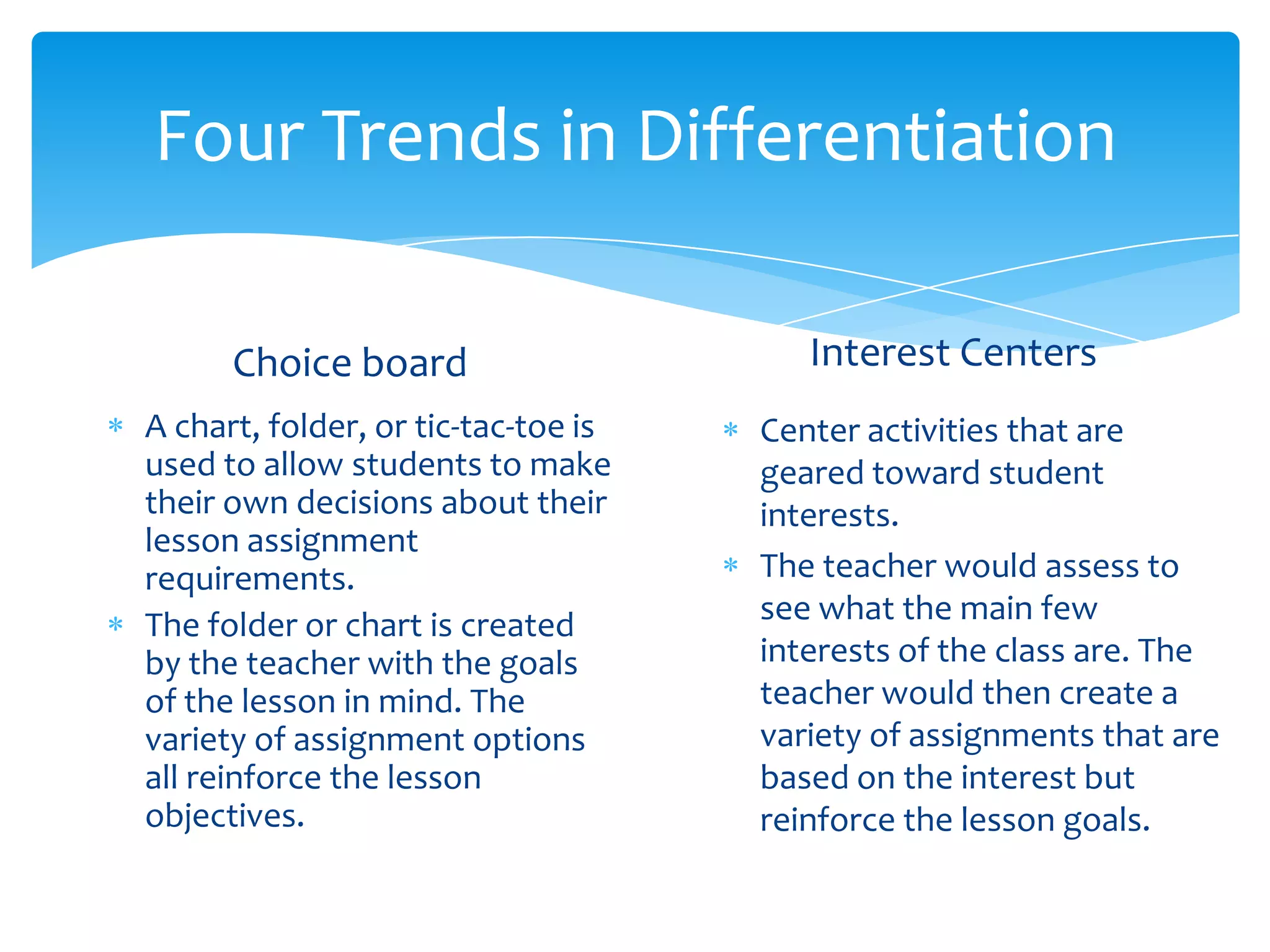 Four Trends in Differentiation

      Choice board                      Interest Centers
A chart, folder, or tic-tac-toe is   Center activities that are
used to allow students to make       geared toward student
their own decisions about their      interests.
lesson assignment
requirements.                        The teacher would assess to
The folder or chart is created       see what the main few
by the teacher with the goals        interests of the class are. The
of the lesson in mind. The           teacher would then create a
variety of assignment options        variety of assignments that are
all reinforce the lesson             based on the interest but
objectives.                          reinforce the lesson goals.
 