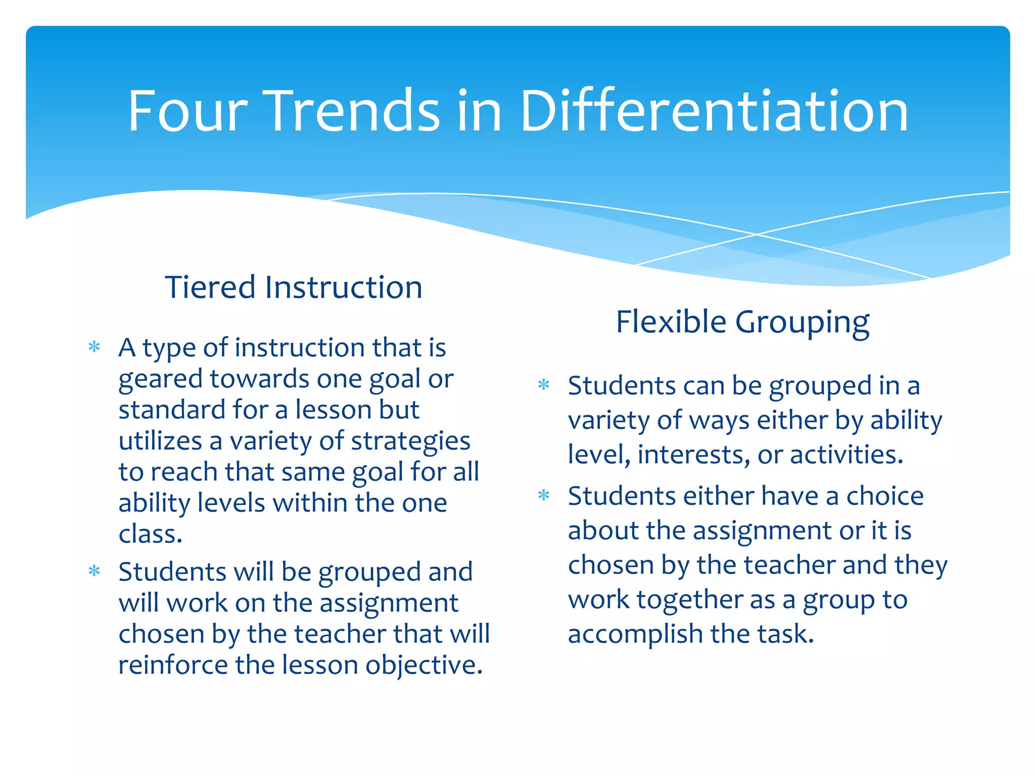 Four Trends in Differentiation

   Tiered Instruction
                                       Flexible Grouping
A type of instruction that is
geared towards one goal or         Students can be grouped in a
standard for a lesson but          variety of ways either by ability
utilizes a variety of strategies   level, interests, or activities.
to reach that same goal for all
ability levels within the one      Students either have a choice
class.                             about the assignment or it is
Students will be grouped and       chosen by the teacher and they
will work on the assignment        work together as a group to
chosen by the teacher that will    accomplish the task.
reinforce the lesson objective.
 