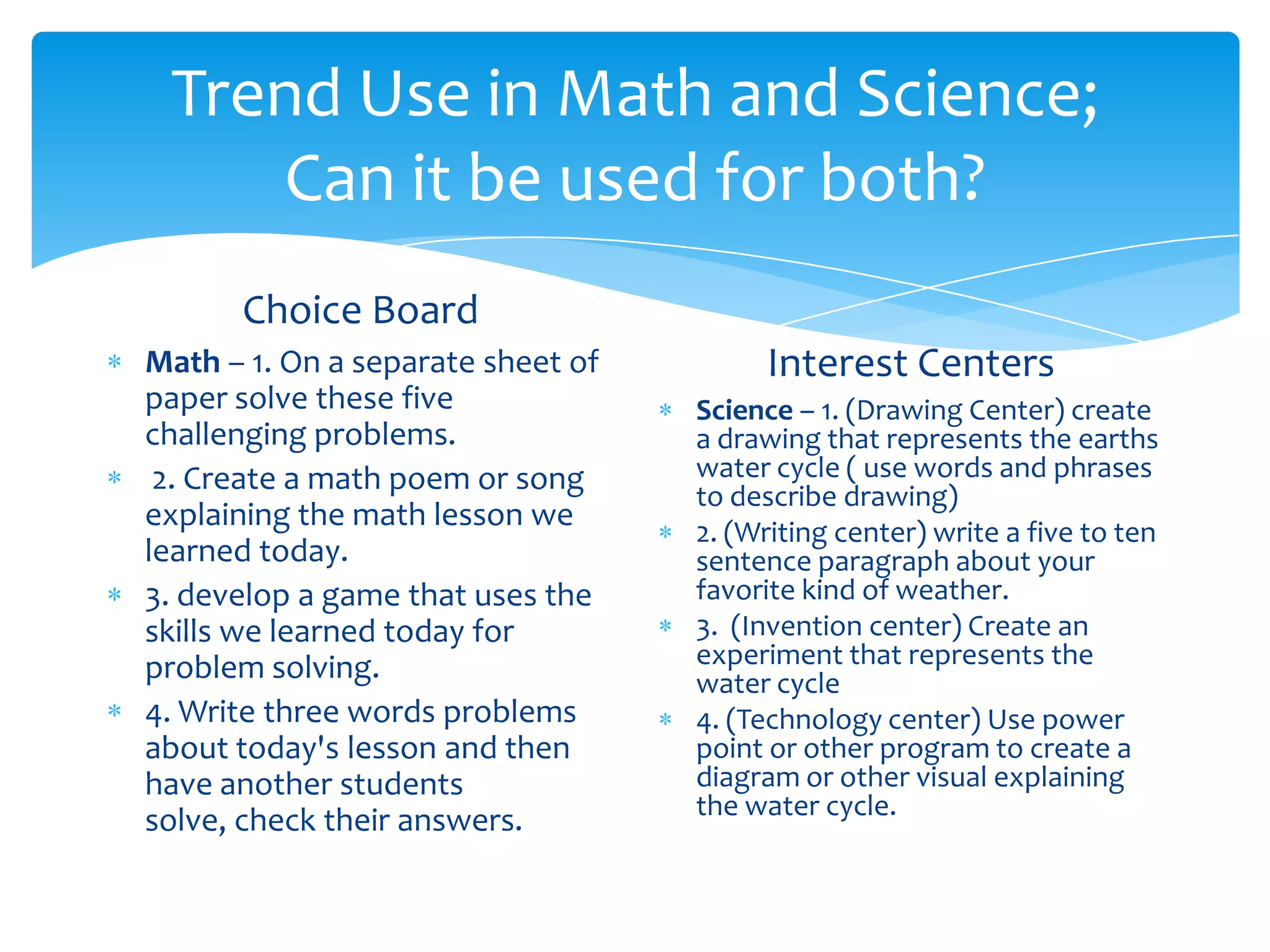 Trend Use in Math and Science;
    Can it be used for both?
      Choice Board
Math – 1. On a separate sheet of        Interest Centers
paper solve these five             Science – 1. (Drawing Center) create
challenging problems.              a drawing that represents the earths
 2. Create a math poem or song     water cycle ( use words and phrases
                                   to describe drawing)
explaining the math lesson we
                                   2. (Writing center) write a five to ten
learned today.                     sentence paragraph about your
3. develop a game that uses the    favorite kind of weather.
skills we learned today for        3. (Invention center) Create an
problem solving.                   experiment that represents the
                                   water cycle
4. Write three words problems      4. (Technology center) Use power
about today's lesson and then      point or other program to create a
have another students              diagram or other visual explaining
                                   the water cycle.
solve, check their answers.
 
