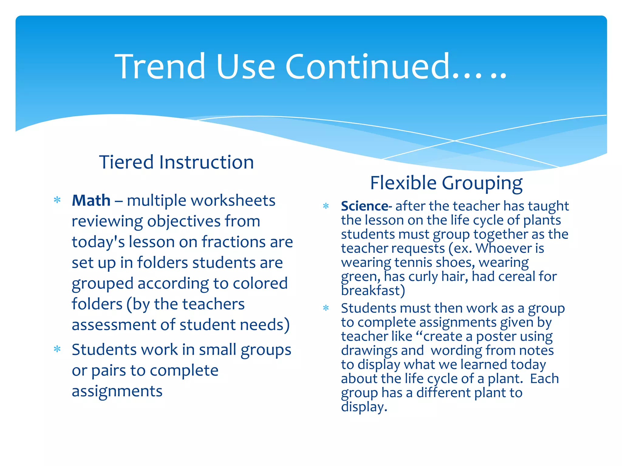 Trend Use Continued…..

   Tiered Instruction
                                      Flexible Grouping
Math – multiple worksheets        Science- after the teacher has taught
reviewing objectives from         the lesson on the life cycle of plants
                                  students must group together as the
today's lesson on fractions are   teacher requests (ex. Whoever is
set up in folders students are    wearing tennis shoes, wearing
                                  green, has curly hair, had cereal for
grouped according to colored      breakfast)
folders (by the teachers          Students must then work as a group
assessment of student needs)      to complete assignments given by
                                  teacher like “create a poster using
Students work in small groups     drawings and wording from notes
or pairs to complete              to display what we learned today
                                  about the life cycle of a plant. Each
assignments                       group has a different plant to
                                  display.
 