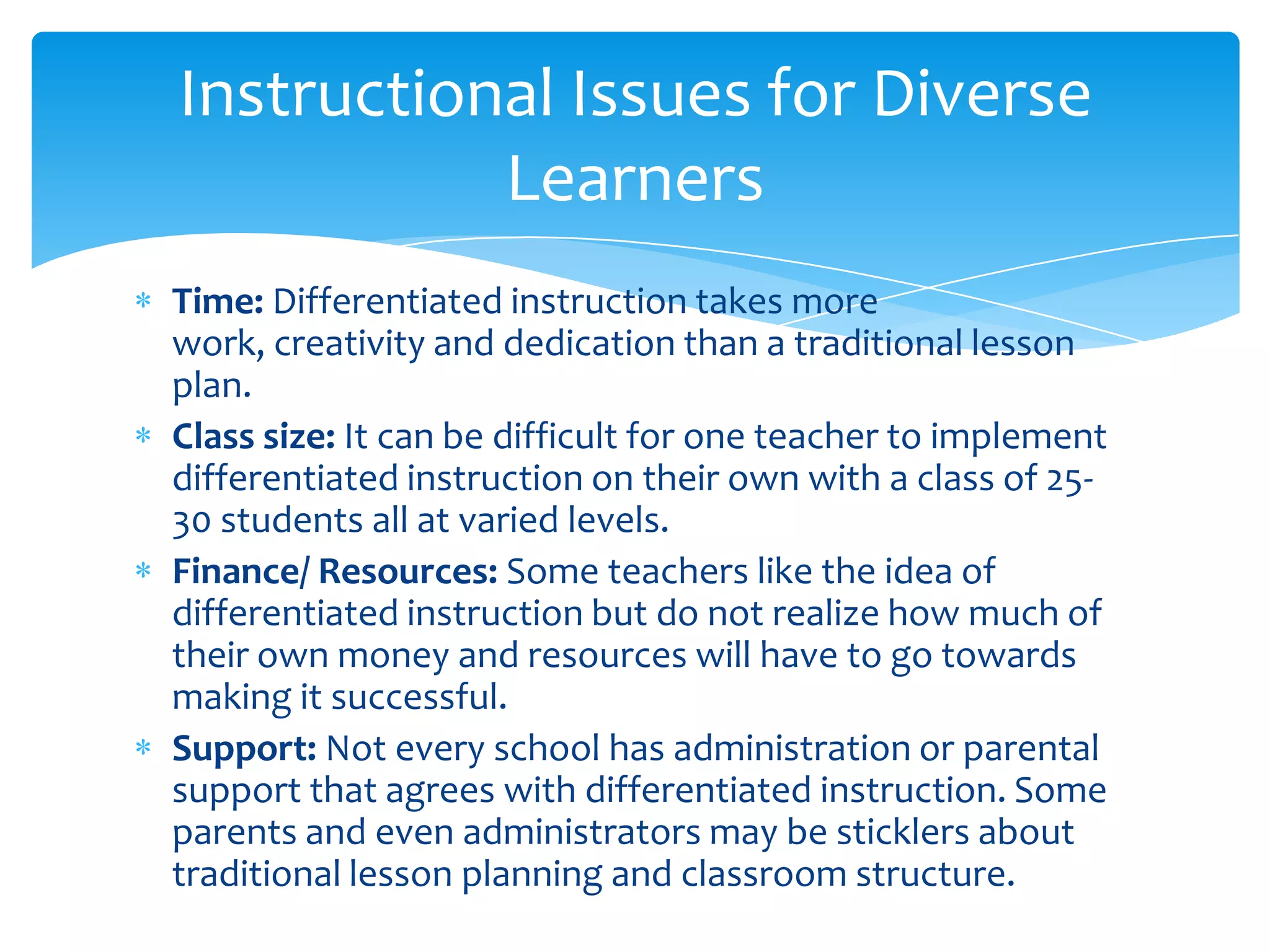 Instructional Issues for Diverse
           Learners
Time: Differentiated instruction takes more
work, creativity and dedication than a traditional lesson
plan.
Class size: It can be difficult for one teacher to implement
differentiated instruction on their own with a class of 25-
30 students all at varied levels.
Finance/ Resources: Some teachers like the idea of
differentiated instruction but do not realize how much of
their own money and resources will have to go towards
making it successful.
Support: Not every school has administration or parental
support that agrees with differentiated instruction. Some
parents and even administrators may be sticklers about
traditional lesson planning and classroom structure.
 