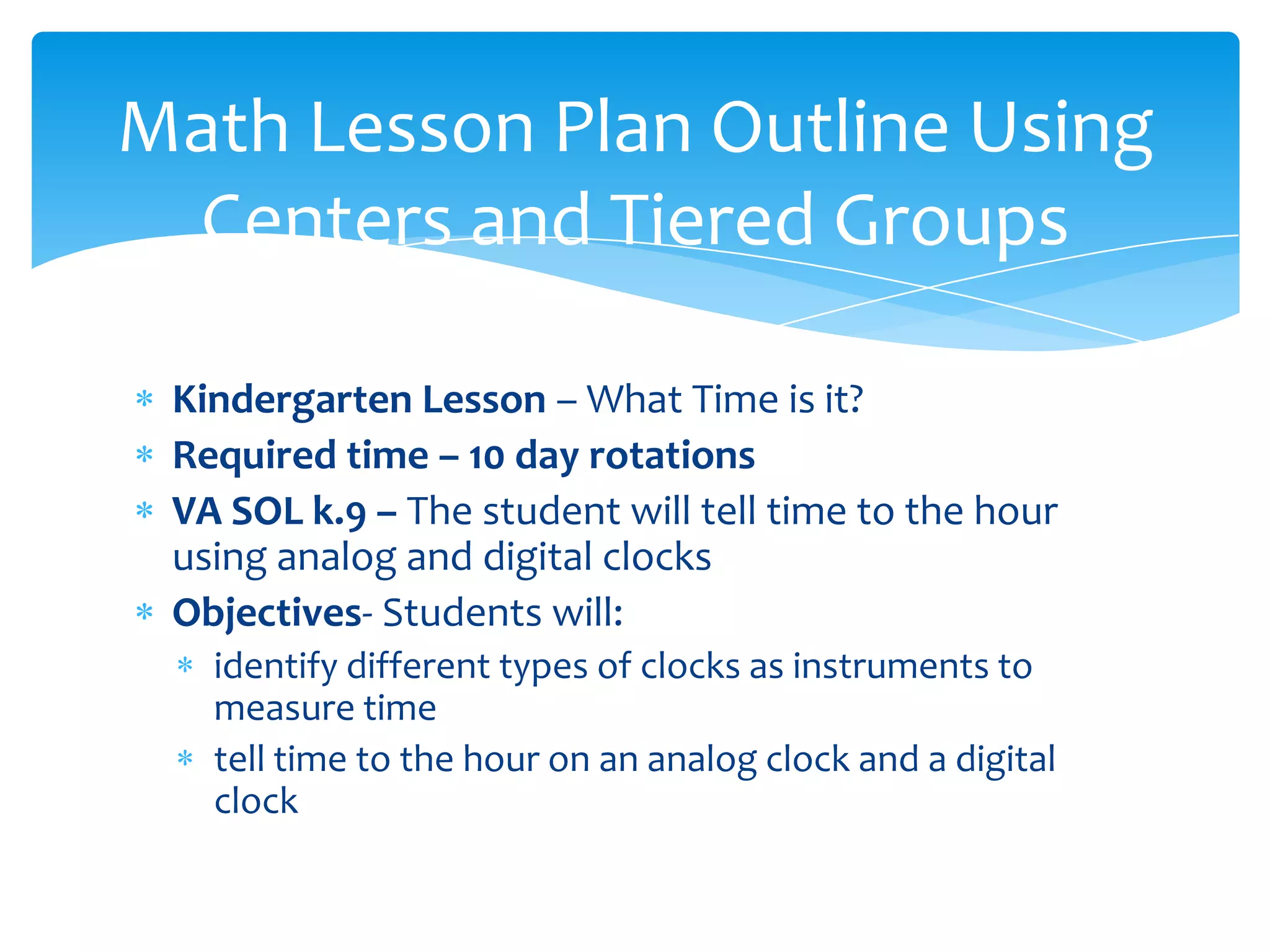 Math Lesson Plan Outline Using
 Centers and Tiered Groups

 Kindergarten Lesson – What Time is it?
 Required time – 10 day rotations
 VA SOL k.9 – The student will tell time to the hour
 using analog and digital clocks
 Objectives- Students will:
   identify different types of clocks as instruments to
   measure time
   tell time to the hour on an analog clock and a digital
   clock
 