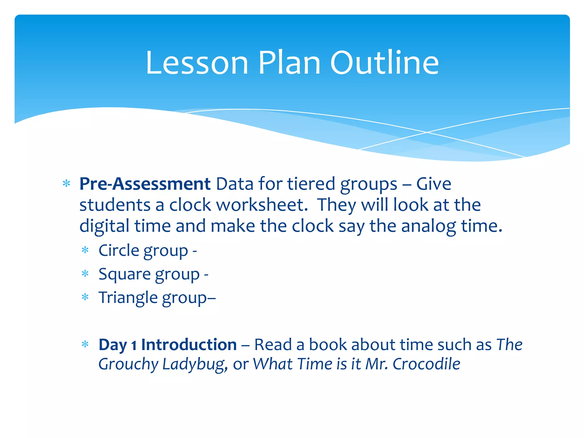 Lesson Plan Outline


Pre-Assessment Data for tiered groups – Give
students a clock worksheet. They will look at the
digital time and make the clock say the analog time.
  Circle group -
  Square group -
  Triangle group–

  Day 1 Introduction – Read a book about time such as The
  Grouchy Ladybug, or What Time is it Mr. Crocodile
 
