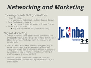 Networking and Marketing
Industry Events & Organizations
• Hoops for troops
‣ Last game (late May)| Madison Square Garden
• Dave DeBusschere Award
‣ Last game (late May)| Madison Square Garden
• Junior Knicks summer camp
‣ July 6th, September 4th | New York, Long
Digital Marketing
• Primary Content: Have past winners come onto the
broadcast and give a quick speak, or have a mini video
about the winner. Post clips from the interview on
social media.
• Primary Tools: Youtube is the worlds biggest way to
watch video. After youtube, facebook, twitter and
Instagram will be active on daily. LinkedIn in general is
a professional way to make connections, making it
another way to promote content
• Website: Personal website to showcase skills, and
created content. Podcast and big projects will be put
onto website.
 