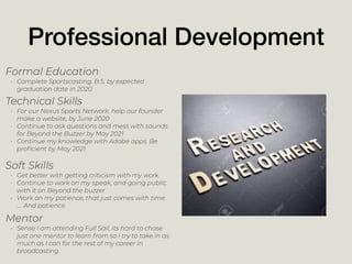 Professional Development
Mentor
• Sense I am attending Full Sail, its hard to chose
just one mentor to learn from so I try to take in as
much as I can for the rest of my career in
broadcasting.
Formal Education
• Complete Sportscasting, B.S. by expected
graduation date in 2020
Technical Skills
• For our Nexus Sports Network, help our founder
make a website, by June 2020
• Continue to ask questions and mess with sounds
for Beyond the Buzzer by May 2021
• Continue my knowledge with Adobe apps. Be
proﬁcient by May 2021
Soft Skills
• Get better with getting criticism with my work.
• Continue to work on my speak, and going public
with it on Beyond the buzzer
• Work on my patience, that just comes with time
…. And patience
 