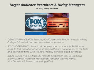 Target Audience Recruiters & Hiring Managers
at NYK, ESPN, and FOX
• DEMOGRAPHICS: 60% Female, 40-50 years old, Predominately White,
College Educated, Located in north east America.
• PSYCHOGRAPHICS: Love to either play sports, or watch. Politics are
huge to talk about or observe. College athletics are popular in the ﬁeld
and spending time with friend or family drinking adult beverage.
• IDEAL AUDIENCE MEMBERS: Teresita Seeberger, SR HR Executive
(ESPN), Daniel Martinez, Marketing Manager (ESPN), Nancy
MacDonald, VP Brand marketing (FOX)
 