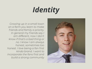 Identity
Growing up in a small town
on a farm you learn to make
friends and family a priority.
In general my friends say I
am different, now I don’t
know if that’s a bad thing or
no. I know I am always
honest, sometimes too
honest. I love being a fan ﬁrst
kinda brand. I want to
incorporate the fans ﬁrst and
build a strong community
 