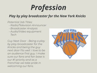 Profession
Potential Job Titles:
• Radio/Television Announcer
• Broadcaster Analysis
• Audio/Video equipment
Tech
Guy Next Door - Being a play
by play broadcaster for the
Knicks and being the guy
next door ﬁts well. I love to be
an audience ﬁrst guy. I make
sure our fans and fan base is
our #1 priority and as a
franchise we take pride in
welcoming our fans.
Play by play broadcaster for the New York Knicks
 