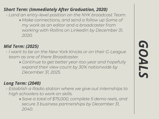 GOALS
Short Term: (Immediately After Graduation, 2020)
• Land an entry-level position on the NYK broadcast Team.
‣ Make connections, and send a follow up Some of
my work as an editor and a broadcaster from
working with Rollins on LinkedIn by December 31,
2020.
Mid Term: (2025)
• I want to be on the New York Knicks or on their G-League
team as one of there Broadcaster.
‣ Continue to get better year-too-year and hopefully
expand their view count by 30% nationwide by
December 31, 2025.
Long Term: (2040)
• Establish a Radio station where we give out internships to
high schoolers to work on skills.
‣ Save a total of $75,000, complete 5 demo reels, and
secure 3 business partnerships by December 31,
2040.
 
