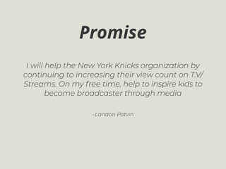–Landon Potvin
I will help the New York Knicks organization by
continuing to increasing their view count on T.V/
Streams. On my free time, help to inspire kids to
become broadcaster through media
Promise
 