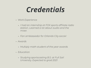Credentials
• Work Experience
• I had an internship at FOX sports afﬁliate radio
station. Learned a lot about audio and the
mixer.
• Fan ambassador for Orlando City soccer
• Awards
• Multiply math student of the year awards
• Education
• Studying sportscasting B.S. at Full Sail
University. Expected to grad 2021
 