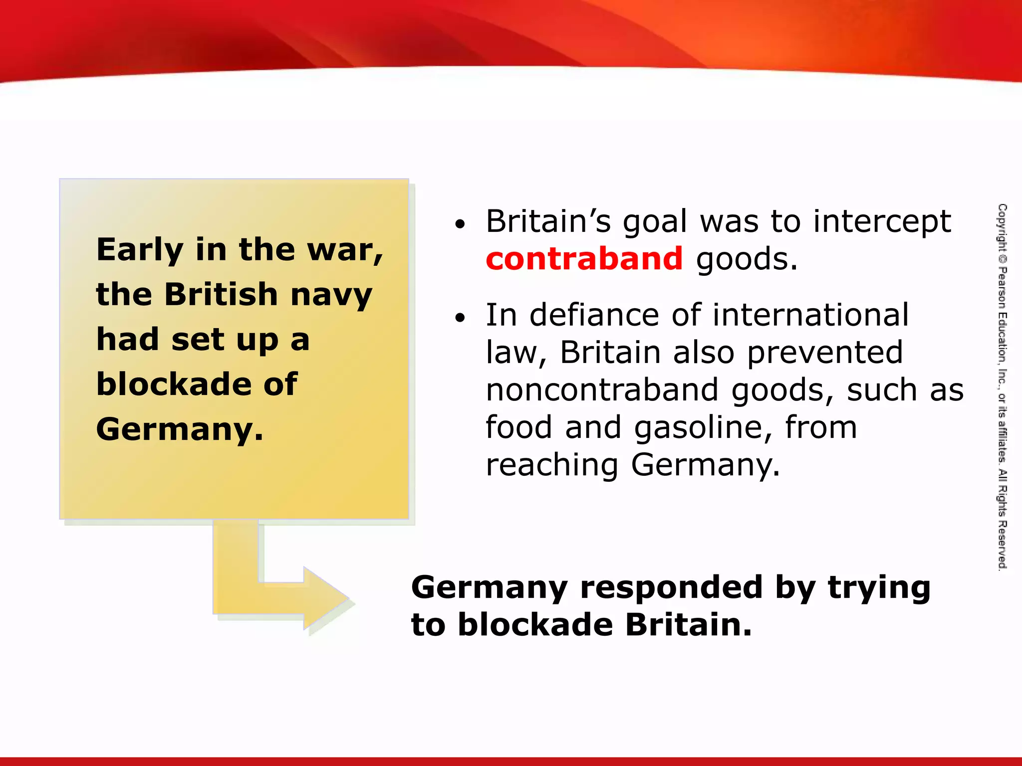 TEKS 8C: Calculate percent composition and empirical and molecular formulas.
Early in the war,
the British navy
had set up a
blockade of
Germany.
• Britain’s goal was to intercept
contraband goods.
• In defiance of international
law, Britain also prevented
noncontraband goods, such as
food and gasoline, from
reaching Germany.
Germany responded by trying
to blockade Britain.
 