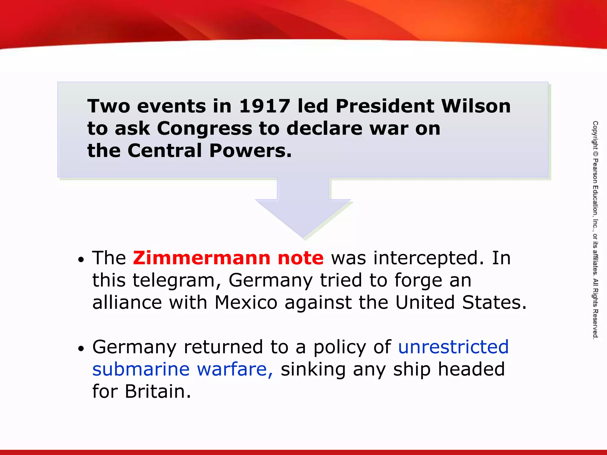 TEKS 8C: Calculate percent composition and empirical and molecular formulas.
• The Zimmermann note was intercepted. In
this telegram, Germany tried to forge an
alliance with Mexico against the United States.
• Germany returned to a policy of unrestricted
submarine warfare, sinking any ship headed
for Britain.
Two events in 1917 led President Wilson
to ask Congress to declare war on
the Central Powers.
 