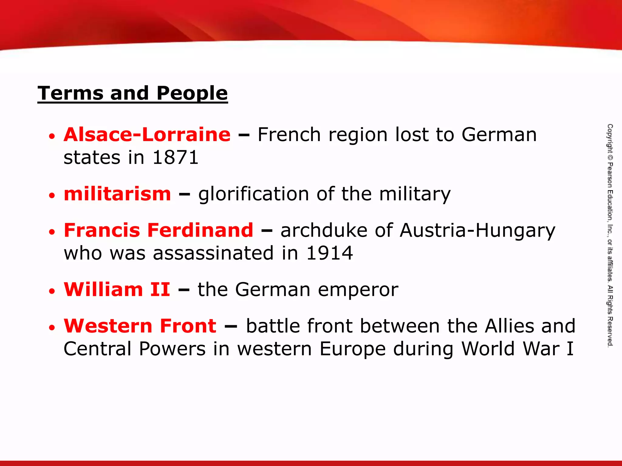 TEKS 8C: Calculate percent composition and empirical and molecular formulas.
Terms and People
• Alsace-Lorraine – French region lost to German
states in 1871
• militarism – glorification of the military
• Francis Ferdinand – archduke of Austria-Hungary
who was assassinated in 1914
• William II – the German emperor
• Western Front − battle front between the Allies and
Central Powers in western Europe during World War I
 