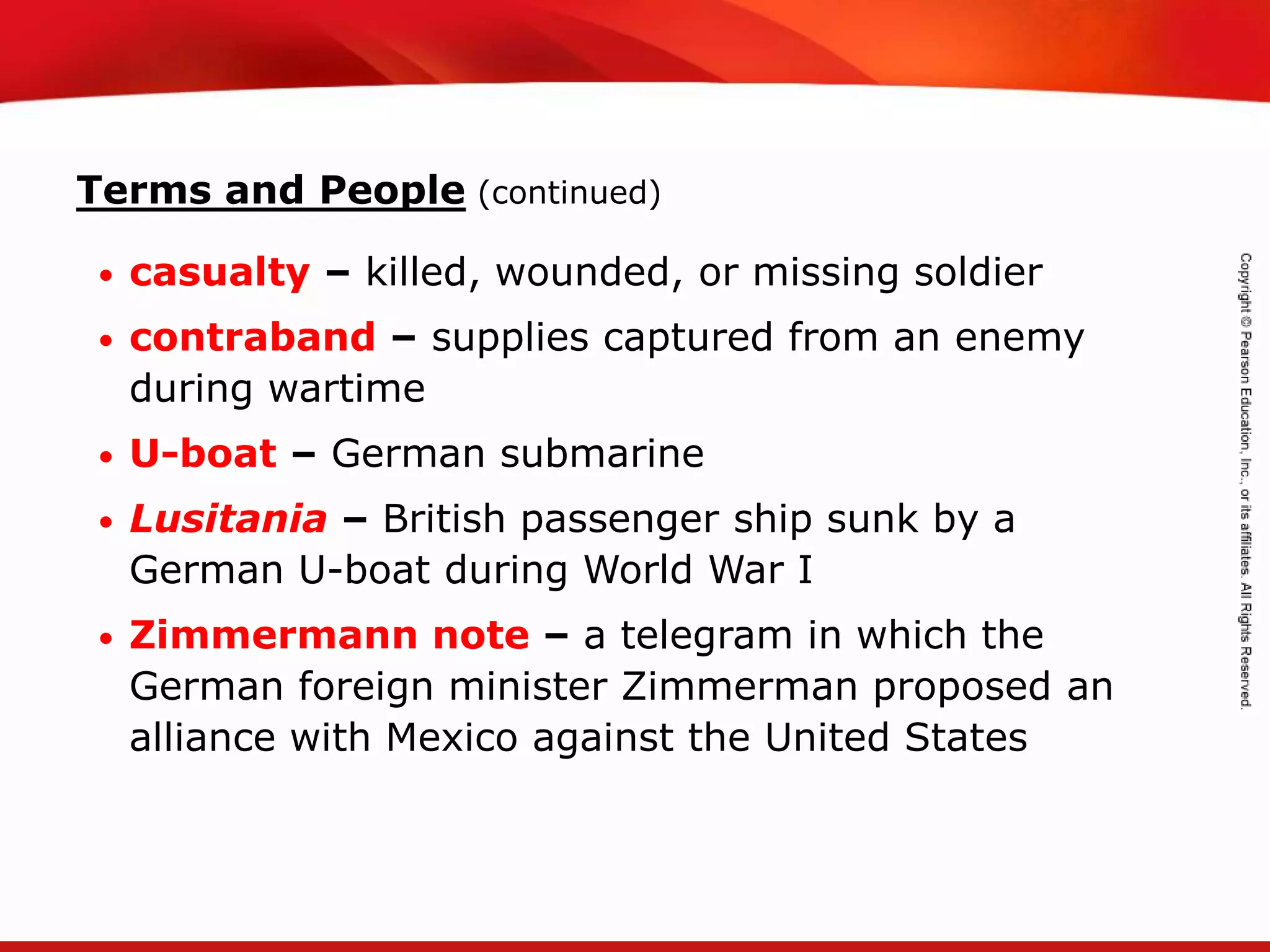 TEKS 8C: Calculate percent composition and empirical and molecular formulas.
Terms and People (continued)
• casualty – killed, wounded, or missing soldier
• contraband – supplies captured from an enemy
during wartime
• U-boat – German submarine
• Lusitania – British passenger ship sunk by a
German U-boat during World War I
• Zimmermann note – a telegram in which the
German foreign minister Zimmerman proposed an
alliance with Mexico against the United States
 