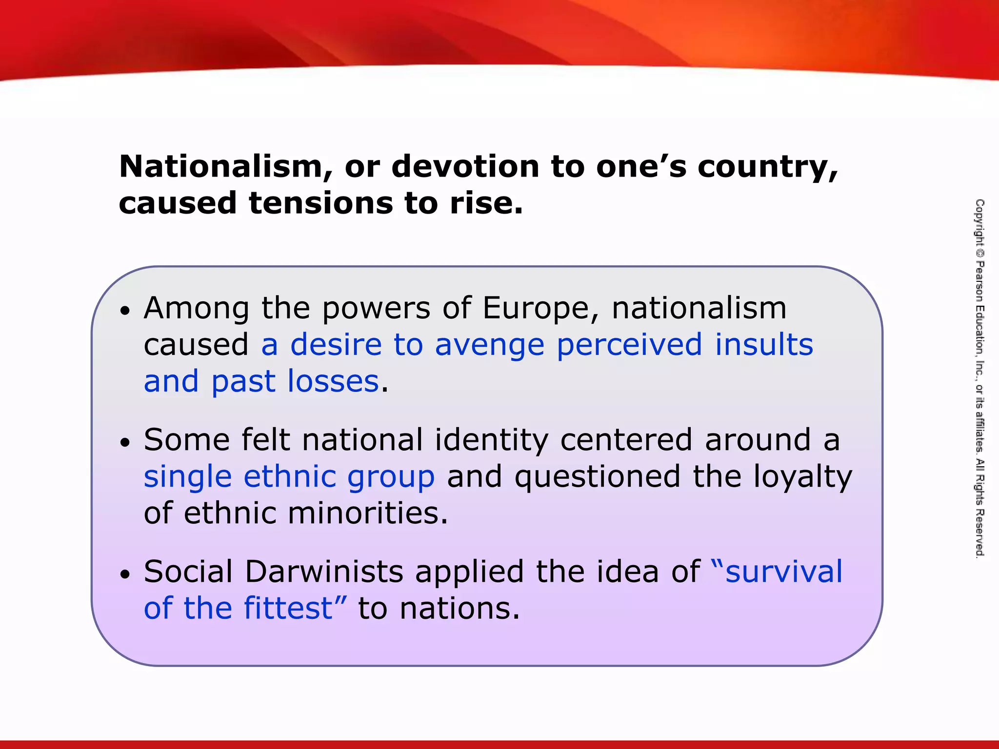 TEKS 8C: Calculate percent composition and empirical and molecular formulas.
• Among the powers of Europe, nationalism
caused a desire to avenge perceived insults
and past losses.
• Some felt national identity centered around a
single ethnic group and questioned the loyalty
of ethnic minorities.
• Social Darwinists applied the idea of “survival
of the fittest” to nations.
Nationalism, or devotion to one’s country,
caused tensions to rise.
 