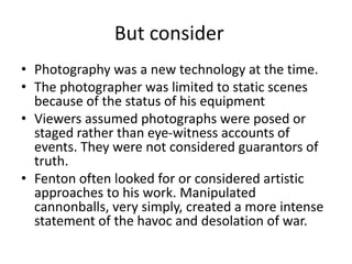 But consider 
• Photography was a new technology at the time. 
• The photographer was limited to static scenes 
because of the status of his equipment 
• Viewers assumed photographs were posed or 
staged rather than eye-witness accounts of 
events. They were not considered guarantors of 
truth. 
• Fenton often looked for or considered artistic 
approaches to his work. Manipulated 
cannonballs, very simply, created a more intense 
statement of the havoc and desolation of war. 
 