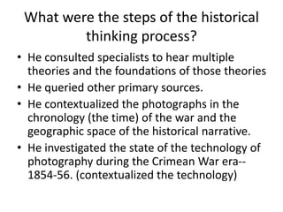 What were the steps of the historical 
thinking process? 
• He consulted specialists to hear multiple 
theories and the foundations of those theories 
• He queried other primary sources. 
• He contextualized the photographs in the 
chronology (the time) of the war and the 
geographic space of the historical narrative. 
• He investigated the state of the technology of 
photography during the Crimean War era-- 
1854-56. (contextualized the technology) 
 