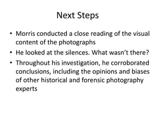 Next Steps 
• Morris conducted a close reading of the visual 
content of the photographs 
• He looked at the silences. What wasn’t there? 
• Throughout his investigation, he corroborated 
conclusions, including the opinions and biases 
of other historical and forensic photography 
experts 
 