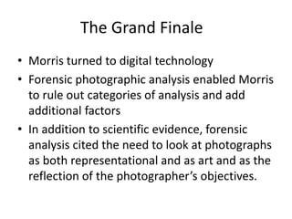 The Grand Finale 
• Morris turned to digital technology 
• Forensic photographic analysis enabled Morris 
to rule out categories of analysis and add 
additional factors 
• In addition to scientific evidence, forensic 
analysis cited the need to look at photographs 
as both representational and as art and as the 
reflection of the photographer’s objectives. 
